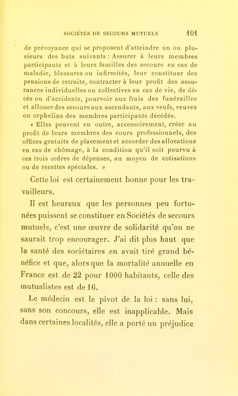 de prévoyance qui se proposent d'atteindre un ou plu- sieurs des buts suivants : Assurer à leurs membres participants et à leurs familles des secours en cas de maladie, blessures ou infirmités, leur constituer des pensions de retraite, contracter à leur profit des assu- rances individuelles ou collectives en cas de vie, de dé- cès ou d'accidents, pourvoir aux frais des funérailles et allouer des secours aux ascendants, aux veufs, veuves ou orphelins des membres participants décédés. t Elles peuvent en outre, accessoirement, créer au profit de leurs membres des cours professionnels, des offices gratuits de placement et accorder des allocations en cas de chômage, à la condition qu'il soit pourvu à ces trois ordres de dépenses, au moyen de cotisations ou de recettes spéciales. » Cette loi est certainement bonne pour les tra- vailleurs. Il est heureux que les personnes peu fortu- nées puissent se constituer en Sociétés de secours mutuels, c'est une œuvre de solidarité qu'on ne saurait trop encourager. J'ai dit plus haut que la santé des sociétaires en avait tiré grand bé- néfice et que, alors que la mortalité annuelle en France est de 22 pour 1000 habitants, celle des mutualistes est de 16. Le médecin est le pivot de la loi : sans lui, sans son concours, elle est inapplicable. Mais dans certaines localités, elle a porté un préjudice