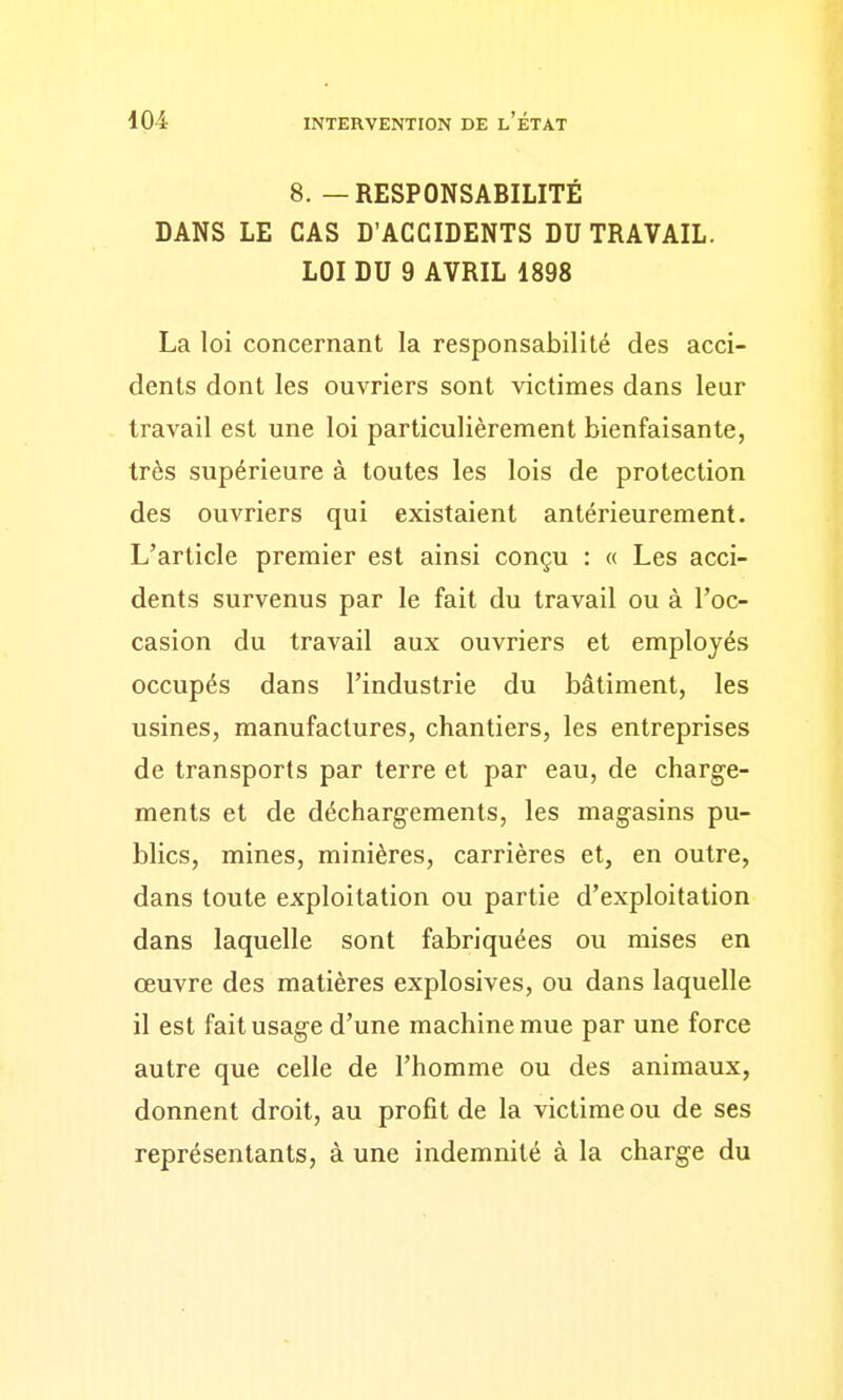 8. — RESPONSABILITÉ DANS LE CAS D'ACCIDENTS DU TRAVAIL. LOI DU 9 AVRIL 1898 La loi concernant la responsabilité des acci- dents dont les ouvriers sont victimes dans leur travail est une loi particulièrement bienfaisante, très supérieure à toutes les lois de protection des ouvriers qui existaient antérieurement. L'article premier est ainsi conçu : « Les acci- dents survenus par le fait du travail ou à l'oc- casion du travail aux ouvriers et employés occupés dans l'industrie du bâtiment, les usines, manufactures, chantiers, les entreprises de transports par terre et par eau, de charge- ments et de déchargements, les magasins pu- blics, mines, minières, carrières et, en outre, dans toute exploitation ou partie d'exploitation dans laquelle sont fabriquées ou mises en œuvre des matières explosives, ou dans laquelle il est fait usage d'une machine mue par une force autre que celle de l'homme ou des animaux, donnent droit, au profit de la victime ou de ses représentants, à une indemnité à la charge du