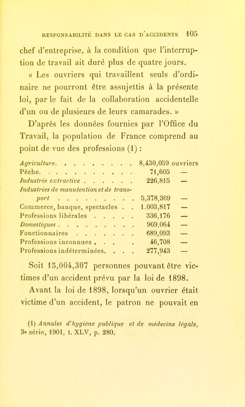 chef d'entreprise, à la condition que l'interrup- tion de travail ait duré plus de quatre jours. « Les ouvriers qui travaillent seuls d'ordi- naire ne pourront être assujettis à la présente loi, par le fait de la collaboration accidentelle d'un ou de plusieurs de leurs camarades. » D'après les données fournies par l'Office du Travail, la population de France comprend au point de vue des professions (1) : Agriculture 8,430,059 ouvriers Pêche 71,605 — Industrie extractive 226,815 — Industries de manutention et de trans- port 5,378,369 — Commerce, banque, spectacles . . 1.003,817 — Professions libérales 336,176 — Domestiques 969,064 — Fonctionnaires 689,093 — Professions inconnues ... . 46,708 — Professions indéterminées. . . . 277,943 — Soit 15,004,307 personnes pouvant être vic- times d'un accident prévu par la loi de 1898. Avant la loi de 1898, lorsqu'un ouvrier était victime d'un accident, le patron ne pouvait en (1) Annales d'hygiène publique et de médecine légale, 3« série, 1901, t. XLV, p. 280.