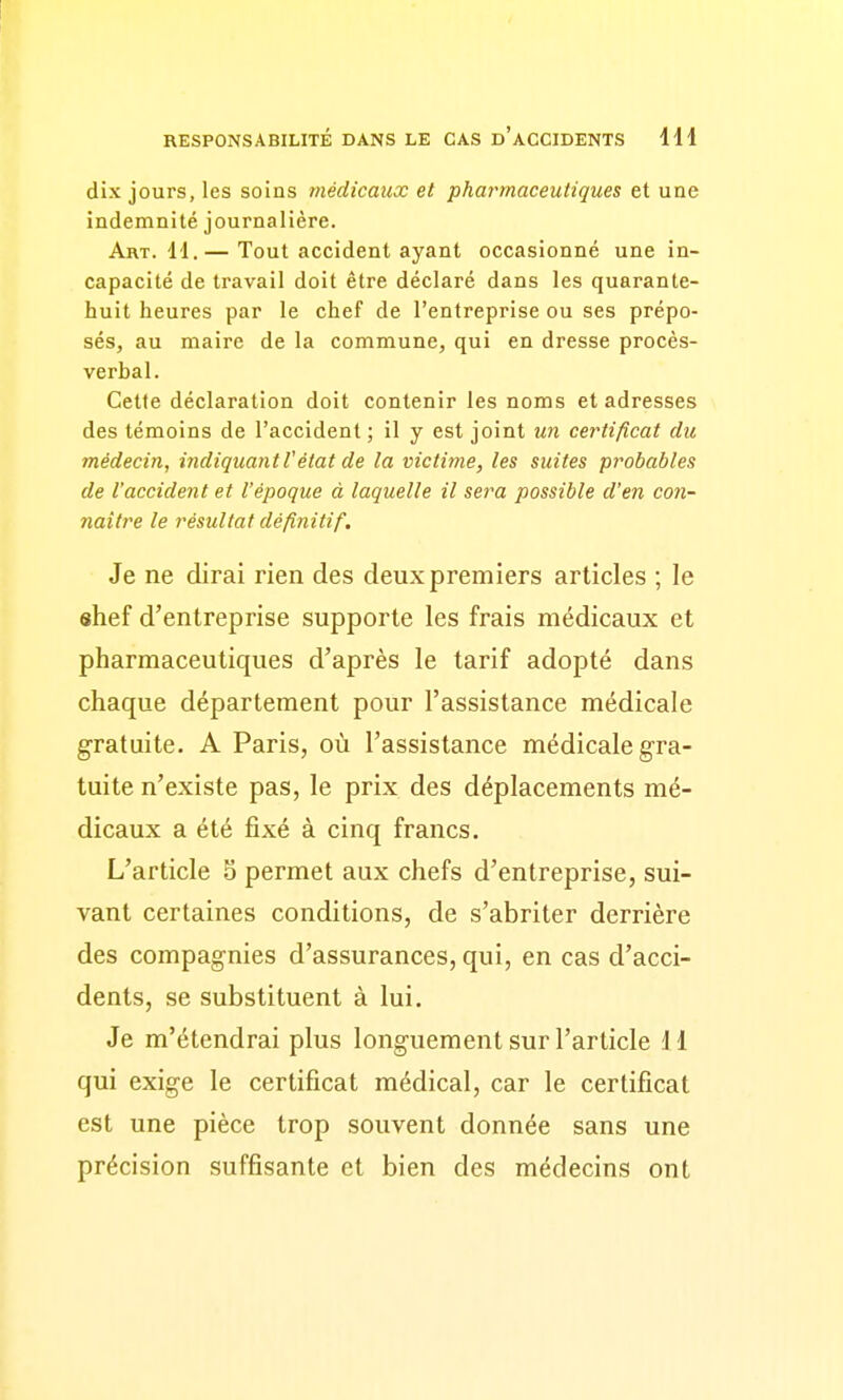 dix jours, les soins médicaux et pharmaceutiques et une indemnité journalière. Art. 11.— Tout accident ayant occasionné une in- capacité de travail doit être déclaré dans les quarante- huit heures par le chef de l'entreprise ou ses prépo- sés, au maire de la commune, qui en dresse procès- verbal. Cette déclaration doit contenir les noms et adresses des témoins de l'accident; il y est joint un certificat du médecin, iridiqiiantVétat de la victime, les suites probables de l'accident et l'époque à laquelle il sera possible d'en con- naître le résultat définitif. Je ne dirai rien des deux premiers articles ; le shef d'entreprise supporte les frais médicaux et pharmaceutiques d'après le tarif adopté dans chaque département pour l'assistance médicale gratuite. A Paris, où l'assistance médicale gra- tuite n'existe pas, le prix des déplacements mé- dicaux a été fixé à cinq francs. L'article 5 permet aux chefs d'entreprise, sui- vant certaines conditions, de s'abriter derrière des compagnies d'assurances, qui, en cas d'acci- dents, se substituent à lui. Je m'étendrai plus longuement sur l'article 11 qui exige le certificat médical, car le certificat est une pièce trop souvent donnée sans une précision suffisante et bien des médecins ont