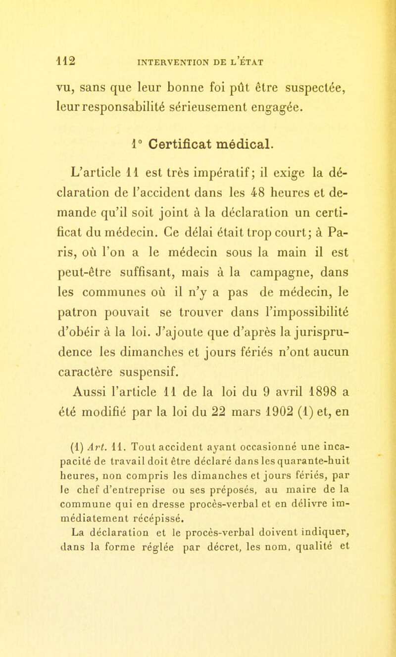 VU, sans que leur bonne foi pût être suspectée, leur responsabilité sérieusement engagée. i Certificat médical. L'article 11 est très impératif; il exige la dé- claration de l'accident dans les 48 heures et de- mande qu'il soit joint à la déclaration un certi- ficat du médecin. Ce délai était trop court; à Pa- ris, où l'on a le médecin sous la main il est peut-être suffisant, mais à la campagne, dans les communes où il n'y a pas de médecin, le patron pouvait se trouver dans l'impossibilité d'obéir à la loi. J'ajoute que d'après la jurispru- dence les dimanches et jours fériés n'ont aucun caractère suspensif. Aussi l'article 11 de la loi du 9 avril 1898 a été modifié par la loi du 22 mars 1902 (1) et, en (1) Art. 11. Tout accident ayant occasionné une inca- pacité de travail doit être déclaré dans les quarante-huit heures, non compris les dimanches et jours fériés, par le chef d'entreprise ou ses préposés, au maire de la commune qui en dresse procès-verbal et en délivre im- médiatement récépissé. La déclaration et le procès-verbal doivent indiquer, dans la forme réglée par décret, les nom, qualité et