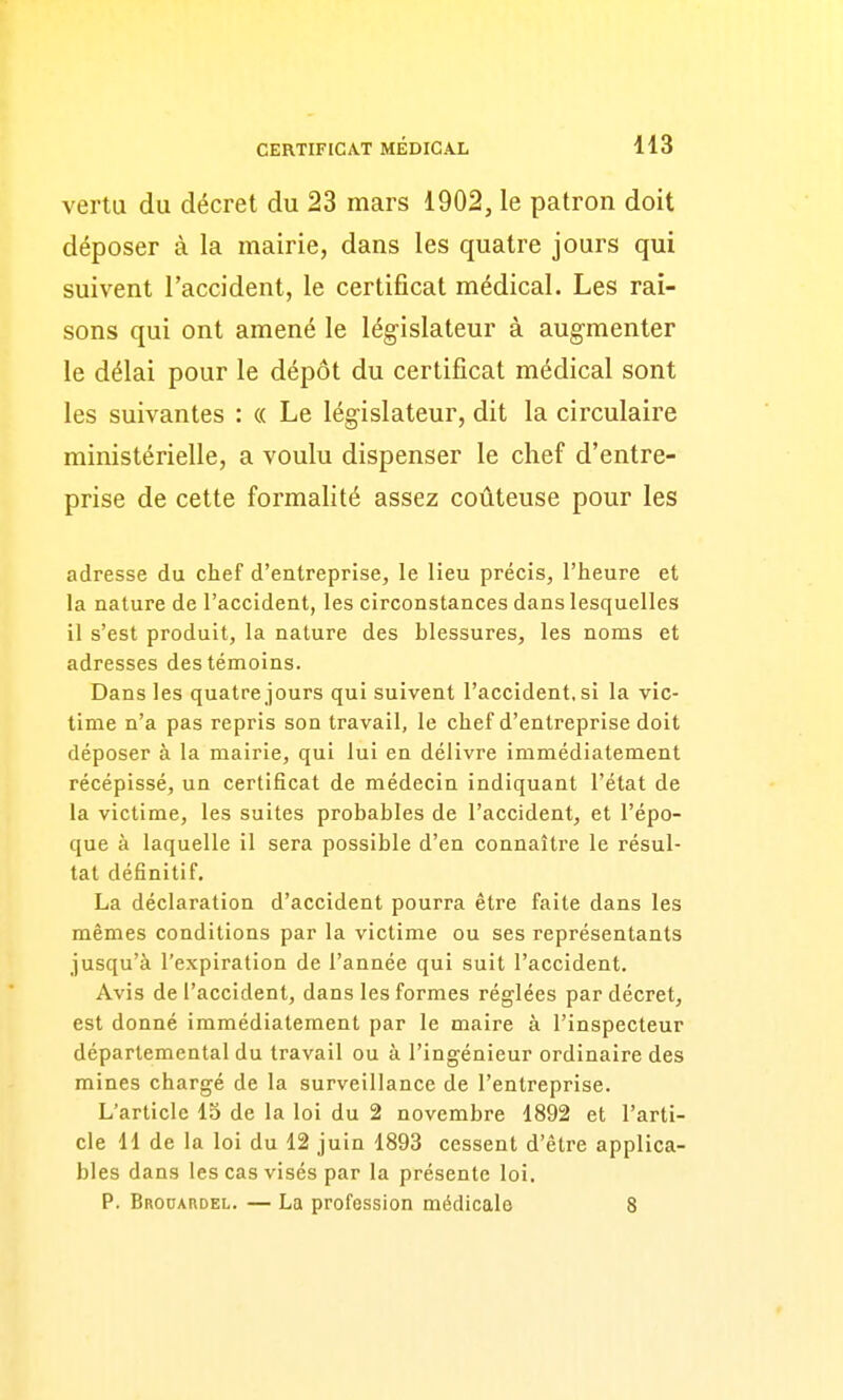 vertu du décret du 23 mars 1902, le patron doit déposer à la mairie, dans les quatre jours qui suivent l'accident, le certificat médical. Les rai- sons qui ont amené le législateur à augmenter le délai pour le dépôt du certificat médical sont les suivantes : « Le législateur, dit la circulaire ministérielle, a voulu dispenser le chef d'entre- prise de cette formalité assez coûteuse pour les adresse du chef d'entreprise, le lieu précis, l'heure et la nature de l'accident, les circonstances dans lesquelles il s'est produit, la nature des blessures, les noms et adresses des témoins. Dans les quatre jours qui suivent l'accident, si la vic- time n'a pas repris son travail, le chef d'entreprise doit déposer à la mairie, qui lui en délivre immédiatement récépissé, un certificat de médecin indiquant l'état de la victime, les suites probables de l'accident, et l'épo- que à laquelle il sera possible d'en connaître le résul- tat définitif. La déclaration d'accident pourra être faite dans les mêmes conditions par la victime ou ses représentants jusqu'à l'expiration de l'année qui suit l'accident. Avis de l'accident, dans les formes réglées par décret, est donné immédiatement par le maire à l'inspecteur départemental du travail ou à l'ingénieur ordinaire des mines chargé de la surveillance de l'entreprise. L'article 15 de la loi du 2 novembre 1892 et l'arti- cle 11 de la loi du 12 juin 1893 cessent d'être applica- bles dans les cas visés par la présente loi. P. BRonARDEL. — La profession médicale 8