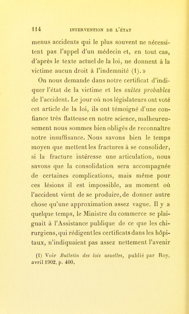 menus accidents qui le plus souvent ne nécessi- tent pas l'appel d'un médecin et, en tout cas, d'après le texte actuel de la loi, ne donnent à la victime aucun droit à l'indemnité (1).» On nous demande dans notre certificat d'indi- quer l'état de la victime et les suites probables de l'accident. Le jour où nos législateurs ont voté cet article de la loi, ils ont témoigné d'une con- fiance très flatteuse en notre science, malheureu- sement nous sommes bien obligés de reconnaître notre insuffisance. Nous savons bien le temps moyen que mettent les fractures à se consolider, si la fracture intéresse une articulation, nous savons que la consolidation sera accompagnée de certaines complications, mais même pour ces lésions il est impossible, au moment où l'accident vient de se produire, de donner autre chose qu'une approximation assez vague. Il y a quelque temps, le Ministre du commerce se plai- gnait à l'Assistance publique de ce que les chi- rurgiens, qui rédigent les certificats dans les hôpi- taux, n'indiquaient pas assez nettement l'avenir (1) Voir Bulletin des lois usuelles, publié par Roy, avril 1902, p. 400.