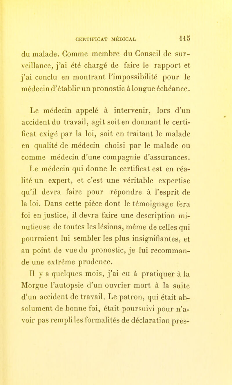 du malade. Comme membre du Conseil de sur- veillance, j'ai été chargé de faire le rapport et j'ai conclu en montrant l'impossibilité pour le médecin d'établir un pronostic à longue échéance. Le médecin appelé à intervenir, lors d'un accident du travail, agit soit en donnant le certi- ficat exigé par la loi, soit en traitant le malade en qualité de médecin choisi par le malade ou comme médecin d'une compagnie d'assurances. Le médecin qui donne le certificat est en réa- lité un expert, et c'est une véritable expertise qu'il devra faire pour répondre à l'esprit de la loi. Dans cette pièce dont le témoignage fera foi en justice, il devra faire une description mi- nutieuse de toutes les lésions, même de celles qui pourraient lui sembler les plus insignifiantes, et au point de vue du pronostic, je lui recomman- de une extrême prudence. Il y a quelques mois, j'ai eu à pratiquer à la Morgue l'autopsie d'un ouvrier mort à la suite d'un accident de travail. Le patron, qui était ab- solument de bonne foi, était poursuivi pour n'a- voir pas rempli les formalités de déclaration près-