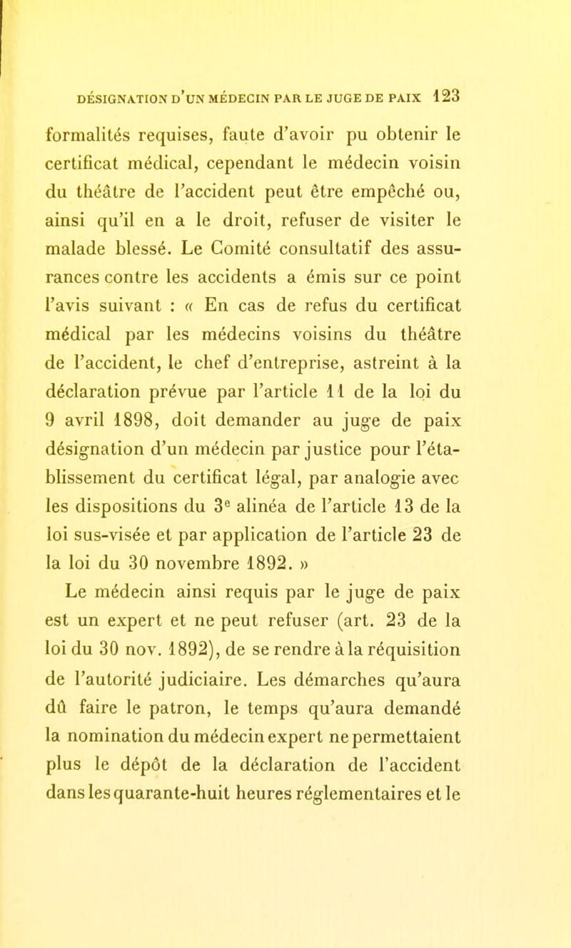 formalités requises, faute d'avoir pu obtenir le certificat médical, cependant le médecin voisin du théâtre de l'accident peut être empêché ou, ainsi qu'il en a le droit, refuser de visiter le malade blessé. Le Comité consultatif des assu- rances contre les accidents a émis sur ce point l'avis suivant : « En cas de refus du certificat médical par les médecins voisins du théâtre de l'accident, le chef d'entreprise, astreint à la déclaration prévue par l'article H de la loi du 9 avril 1898, doit demander au juge de paix désignation d'un médecin par justice pour l'éta- blissement du certificat légal, par analogie avec les dispositions du 3^ alinéa de l'article 13 de la loi sus-visée et par application de l'article 23 de la loi du 30 novembre 1892. » Le médecin ainsi requis par le juge de paix est un expert et ne peut refuser (art. 23 de la loi du 30 nov. 1892), de se rendre à la réquisition de l'autorité judiciaire. Les démarches qu'aura dû faire le patron, le temps qu'aura demandé la nomination du médecin expert ne permettaient plus le dépôt de la déclaration de l'accident dans les quarante-huit heures réglementaires et le