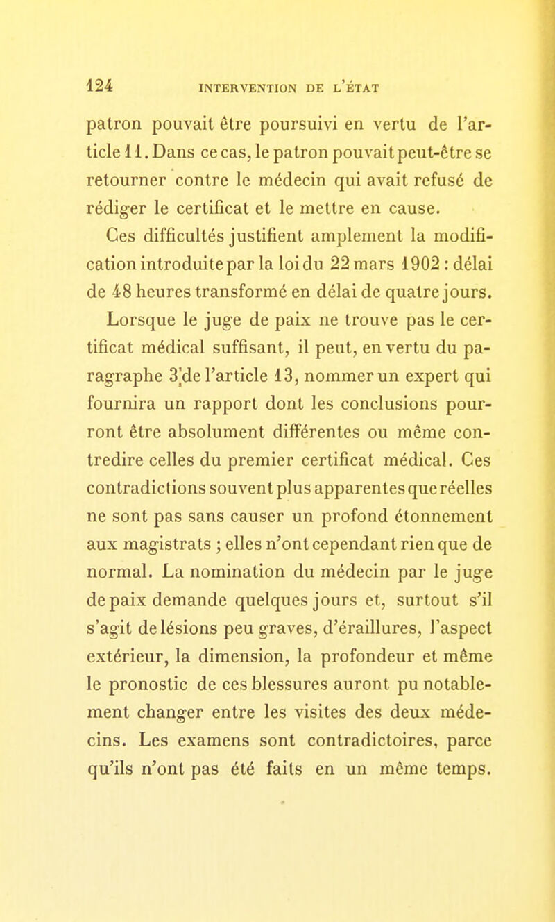 patron pouvait être poursuivi en vertu de l'ar- ticle 11. Dans ce cas, le patron pouvait peut-être se retourner contre le médecin qui avait refusé de rédiger le certificat et le mettre en cause. Ces difficultés justifient amplement la modifi- cation introduite par la loi du 22 mars 1902 : délai de 48 heures transformé en délai de quatre jours. Lorsque le juge de paix ne trouve pas le cer- tificat médical suffisant, il peut, en vertu du pa- ragraphe 3]de l'article 13, nommer un expert qui fournira un rapport dont les conclusions pour- ront être absolument différentes ou même con- tredire celles du premier certificat médical. Ces contradictions souvent plus apparentes que réelles ne sont pas sans causer un profond étonnement aux magistrats ; elles n'ont cependant rien que de normal. La nomination du médecin par le juge de paix demande quelques jours et, surtout s'il s'agit de lésions peu graves, d'éraillures, l'aspect extérieur, la dimension, la profondeur et même le pronostic de ces blessures auront pu notable- ment changer entre les visites des deux méde- cins. Les examens sont contradictoires, parce qu'ils n'ont pas été faits en un même temps.