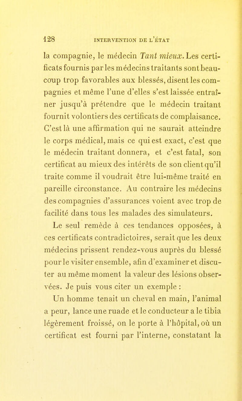 la compagnie, le médecin Tant mieux. Les certi- ficats fournis par les médecins traitants sont beau- coup trop favorables aux blessés, disent les com- pagnies et même l'une d'elles s'est laissée entraî- ner jusqu'à prétendre que le médecin traitant fournit volontiers des certificats de complaisance. C'est là une affirmation qui ne saurait atteindre le corps médical, mais ce qui est exact, c'est que le médecin traitant donnera, et c'est fatal, son certificat au mieux des intérêts de son client qu'il traite comme il voudrait être lui-même traité en pareille circonstance. Au contraire les médecins des compagnies d'assurances voient avec trop de facilité dans tous les malades des simulateurs. Le seul remède à ces tendances opposées, à ces certificats contradictoires, serait que les deux médecins prissent rendez-vous auprès du blessé pour le visiter ensemble, afin d'examiner et discu- ter au même moment la valeur des lésions obser- vées. Je puis vous citer un exemple : Un homme tenait un cheval en main, l'animal a peur, lance une ruade et le conducteur a le tibia légèrement froissé, on le porte à l'hôpital, où un certificat est fourni par l'interne, constatant la