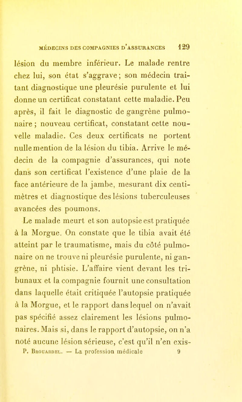 lésion du membre inférieur. Le malade rentre chez lui, son état s'aggrave; son médecin trai- tant diagnostique une pleurésie purulente et lui donne un certificat constatant cette maladie. Peu après, il fait le diagnostic de gangrène pulmo- naire ; nouveau certificat, constatant cette nou- velle maladie. Ces deux certificats ne portent nulle mention de la lésion du tibia. Arrive le mé- decin de la compagnie d'assurances, qui note dans son certificat l'existence d'une plaie de la face antérieure de la jambe, mesurant dix centi- mètres et diagnostique des lésions tuberculeuses avancées des poumons. Le malade meurt et son autopsie est pratiquée à la Morgue. On constate que le tibia avait été atteint par le traumatisme, mais du côté pulmo- naire on ne trouve ni pleurésie purulente, ni gan- grène, ni phtisie. L'affaire vient devant les tri- bunaux et la compagnie fournit une consultation dans laquelle était critiquée l'autopsie pratiquée à la Morgue, et le rapport dans lequel on n'avait pas spécifié assez clairement les lésions pulmo- naires. Mais si, dans le rapport d'autopsie, on n'a noté aucune lésion sérieuse, c'est qu'il n'en exis- P. BnouAnoEL. — La profession médicale 9