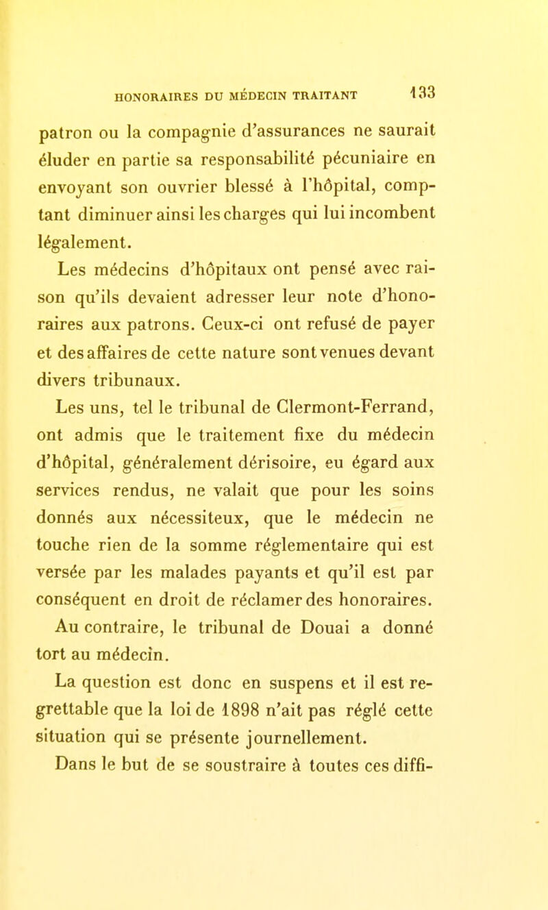 patron ou la compagnie d'assurances ne saurait éluder en partie sa responsabilité pécuniaire en envoyant son ouvrier blessé à l'hôpital, comp- tant diminuer ainsi les charges qui lui incombent légalement. Les médecins d'hôpitaux ont pensé avec rai- son qu'ils devaient adresser leur note d'hono- raires aux patrons. Ceux-ci ont refusé de payer et des affaires de cette nature sont venues devant divers tribunaux. Les uns, tel le tribunal de Clermont-Ferrand, ont admis que le traitement fixe du médecin d'hôpital, généralement dérisoire, eu égard aux services rendus, ne valait que pour les soins donnés aux nécessiteux, que le médecin ne touche rien de la somme réglementaire qui est versée par les malades payants et qu'il est par conséquent en droit de réclamer des honoraires. Au contraire, le tribunal de Douai a donné tort au médecin. La question est donc en suspens et il est re- grettable que la loi de 1898 n'ait pas réglé cette situation qui se présente journellement. Dans le but de se soustraire à toutes ces diffî-