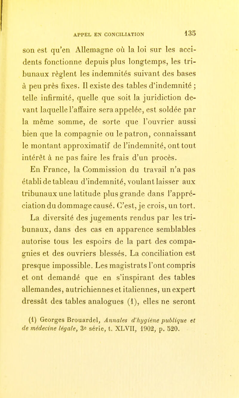 son est qu'en Allemagne où la loi sur les acci- dents fonctionne depuis plus longtemps, les tri- bunaux règlent les indemnités suivant des bases à peu près fixes. Il existe des tables d'indemnité ; telle infirmité, quelle que soit la juridiction de- vant laquelle l'affaire sera appelée, est soldée par la même somme, de sorte que l'ouvrier aussi bien que la compagnie ou le patron, connaissant le montant approximatif de l'indemnité, ont tout intérêt à ne pas faire les frais d'un procès. En France, la Commission du travail n'a pas établi de tableau d'indemnité, voulant laisser aux tribunaux une latitude plus grande dans l'appré- ciation du dommage causé. C'est, je crois, un tort. La diversité des jugements rendus par les tri- bunaux, dans des cas en apparence semblables autorise tous les espoirs de la part des compa- gnies et des ouvriers blessés. La conciliation est presque impossible. Les magistrats l'ont compris et ont demandé que en s'inspirant des tables allemandes, autrichiennes et italiennes, un expert dressât des tables analogues (1), elles ne seront (1) Georges Brouardel, Annales d'hygiène publique et de médecine légale, 3e série, t. XLVII, 1902, p. 520.