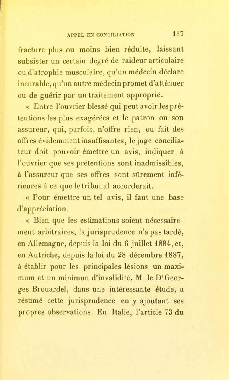 fracture plus ou moins bien réduite, laissant subsister un certain degré de raideur articulaire ou d'atrophie musculaire, qu'un médecin déclare incurable, qu'un autre médecin promet d'atténuer ou de guérir par un traitement approprié. « Entre l'ouvrier blessé qui peut avoir les pré- tentions les plus exagérées et le patron ou son assureur, qui, parfois, n'offre rien, ou fait des offres évidemment insuffisantes, le juge concilia- teur doit pouvoir émettre un avis, indiquer à l'ouvrier que ses prétentions sont inadmissibles, à l'assureur que ses offres sont sûrement infé- rieures à ce que le tribunal accorderait. « Pour émettre un tel avis, il faut une base d'appréciation. « Bien que les estimations soient nécessaire- ment arbitraires, la jurisprudence n'a pas tardé, en Allemagne, depuis la loi du 6 juillet 1884, et, en Autriche, depuis la loi du 28 décembre 1887, à établir pour les principales lésions un maxi- mum et un minimun d'invalidité. M. le D'Geor- ges Brouardel, dans une intéressante étude, a résumé cette jurisprudence en y ajoutant ses propres observations. En Italie, l'article 73 du