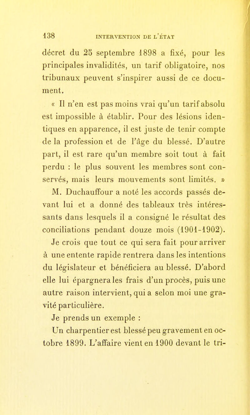 décret du 25 septembre 1898 a fixé, pour les principales invalidités, un tarif obligatoire, nos tribunaux peuvent s'inspirer aussi de ce docu- ment. « Il n'en est pas moins vrai qu'un tarif absolu est impossible à établir. Pour des lésions iden- tiques en apparence, il est juste de tenir compte de la profession et de l'âge du blessé. D'autre part, il est rare qu'un membre soit tout à fait perdu : le plus souvent les membres sont con- servés, mais leurs mouvements sont limites. » M. Duchauffour a noté les accords passés de- vant lui et a donné des tableaux très intéres- sants dans lesquels il a consigné le résultat des conciliations pendant douze mois (1901-1902). Je crois que tout ce qui sera fait pour arriver à une entente rapide rentrera dans les intentions du législateur et bénéficiera au blessé. D'abord elle lui épargnerais frais d'un procès, puis une autre raison intervient, qui a selon moi une gra- vité particulière. Je prends un exemple : Un charpentier est blessé peu gravement en oc- tobre 1899. L'affaire vient en 1900 devant le tri-