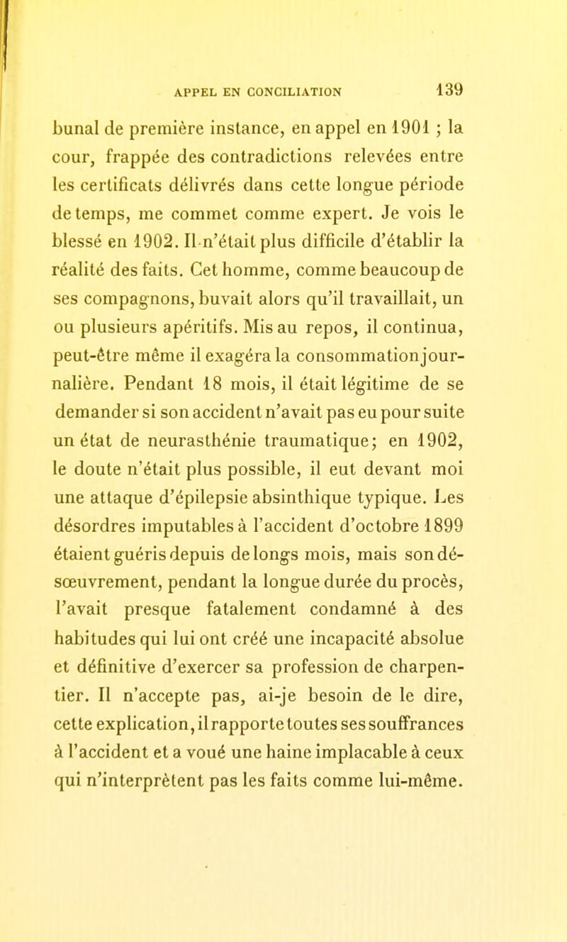 bunal de première instance, en appel en 1901 ; la cour, frappée des contradictions relevées entre les certificats délivrés dans cette longue période de temps, me commet comme expert. Je vois le blessé en 1902. Il n'était plus difficile d'établir la réalité des faits. Cet homme, comme beaucoup de ses compagnons, buvait alors qu'il travaillait, un ou plusieurs apéritifs. Mis au repos, il continua, peut-être même il exagéra la consommationjour- nalière. Pendant 18 mois, il était légitime de se demander si son accident n'avait pas eu pour suite un état de neurasthénie traumatique; en 1902, le doute n'était plus possible, il eut devant moi une attaque d'épilepsie absinthique typique. Les désordres imputables à l'accident d'octobre 1899 étaient guéris depuis de longs mois, mais son dé- sœuvrement, pendant la longue durée du procès, l'avait presque fatalement condamné à des habitudes qui lui ont créé une incapacité absolue et définitive d'exercer sa profession de charpen- tier. Il n'accepte pas, ai-je besoin de le dire, cette explication, il rapporte toutes ses souffrances à l'accident et a voué une haine implacable à ceux qui n'interprètent pas les faits comme lui-même.