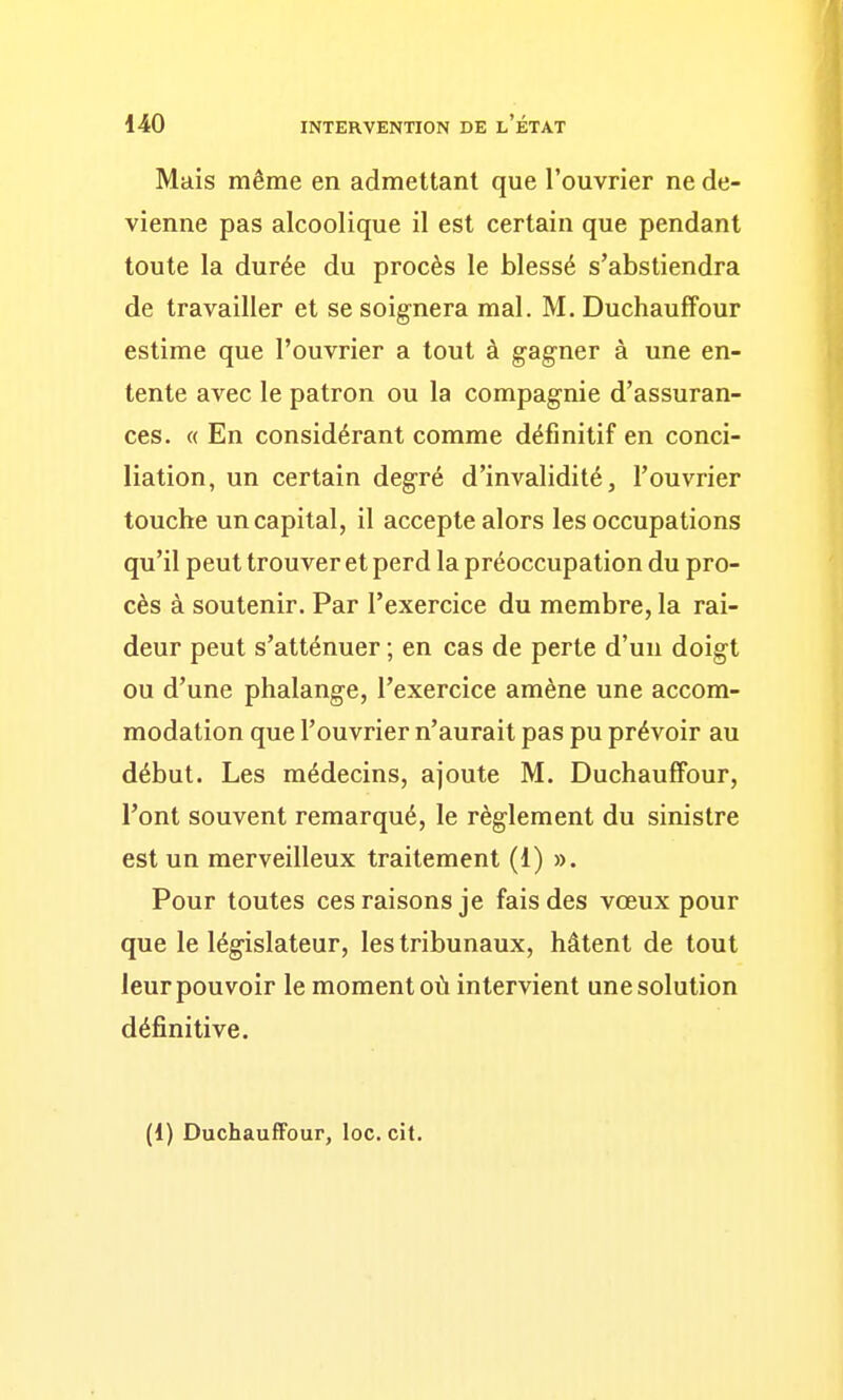 Mais même en admettant que l'ouvrier ne de- vienne pas alcoolique il est certain que pendant toute la durée du procès le blessé s'abstiendra de travailler et se soignera mal. M. DuchaufFour estime que l'ouvrier a tout à gagner à une en- tente avec le patron ou la compagnie d'assuran- ces. « En considérant comme définitif en conci- liation, un certain degré d'invalidité, l'ouvrier touche un capital, il accepte alors les occupations qu'il peut trouver et perd la préoccupation du pro- cès à soutenir. Par l'exercice du membre, la rai- deur peut s'atténuer ; en cas de perte d'un doigt ou d'une phalange, l'exercice amène une accom- modation que l'ouvrier n'aurait pas pu prévoir au début. Les médecins, ajoute M. Duchauffour, l'ont souvent remarqué, le règlement du sinistre est un merveilleux traitement (1) ». Pour toutes ces raisons je fais des vœux pour que le législateur, les tribunaux, hâtent de tout leur pouvoir le moment où intervient une solution définitive. (1) Duchauffour, loc. cit.