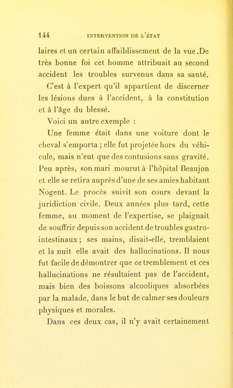 laires et un certain affaiblissement de la vue.De très bonne foi cet homme attribuait au second accident les troubles survenus dans sa santé. C'est à l'expert qu'il appartient de discerner les lésions dues à l'accident, à la constitution et à l'âg^e du blessé. Voici un autre exemple : Une femme était dans une voiture dont le cheval s'emporta ; elle fut projetée hors du véhi- cule, mais n'eut que des contusions sans gravité. Peu après, son mari mourut à l'hôpital Beaujon et elle se retira auprès d'une de ses amies habitant Nogent. Le procès suivit son cours devant la juridiction civile. Deux années plus tard, cette femme, au moment de l'expertise, se plaignait de souffrir depuis son accident de troubles g-astro- intestinaux; ses mains, disait-elle, tremblaient et la nuit elle avait des hallucinations. Il nous fut facile de démontrer que ce tremblement et ces hallucinations ne résultaient pas de l'accident, mais bien des boissons alcooliques absorbées par la malade, dans le but de calmer ses douleurs physiques et morales. Dans ces deux cas, il n'y avait certainement