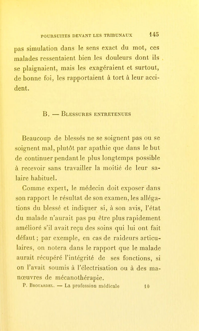 pas simulation dans le sens exact du mot, ces malades ressentaient bien les douleurs dont ils se plaignaient, mais les exagéraient et surtout, de bonne foi, les rapportaient à tort à leur acci- dent. B. — Blessures entretenues Beaucoup de blessés ne se soignent pas ou se soignent mal, plutôt par apathie que dans le but de continuer pendant le plus longtemps possible à recevoir sans travailler la moitié de leur sa- laire habituel. Comme expert, le médecin doit exposer dans son rapport le résultat de son examen, les alléga- tions du blessé et indiquer si, à son avis, l'état du malade n'aurait pas pu être plus rapidement amélioré s'il avait reçu des soins qui lui ont fait défaut ; par exemple, en cas de raideurs articu- laires, on notera dans le rapport que le malade aurait récupéré l'intégrité de ses fonctions, si on l'avait soumis à l'électrisation ou à des ma- nœuvres de mécanothérapie. P. Brouardel. — La profession médicale 10