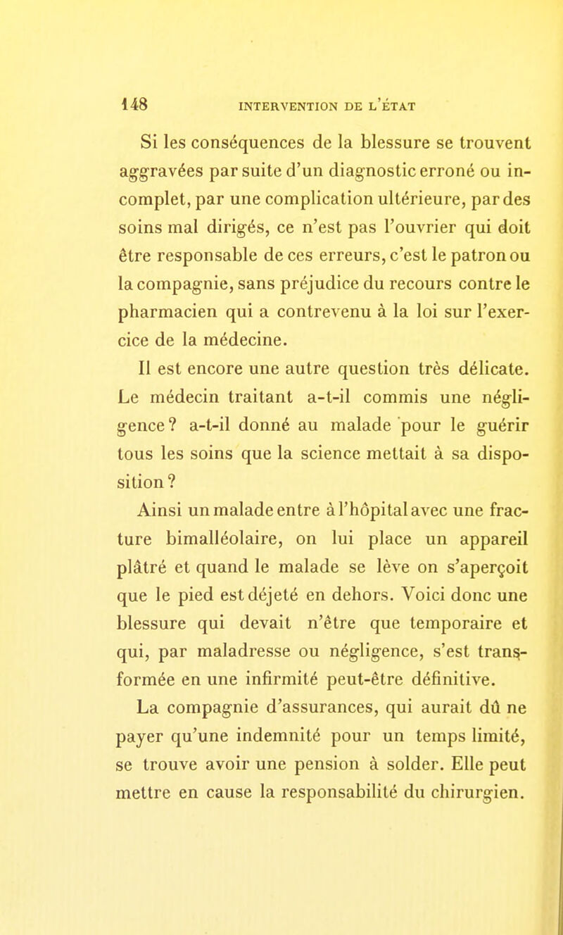 Si les conséquences de la blessure se trouvent aggravées par suite d'un diagnostic erroné ou in- complet, par une complication ultérieure, par des soins mal dirigés, ce n'est pas l'ouvrier qui doit être responsable de ces erreurs, c'est le patron ou la compagnie, sans préjudice du recours contre le pharmacien qui a contrevenu à la loi sur l'exer- cice de la médecine. Il est encore une autre question très délicate. Le médecin traitant a-t-il commis une négli- gence ? a-t-il donné au malade pour le guérir tous les soins que la science mettait à sa dispo- sition? Ainsi un malade entre à l'hôpital avec une frac- ture bimalléolaire, on lui place un appareil plâtré et quand le malade se lève on s'aperçoit que le pied est déjeté en dehors. Voici donc une blessure qui devait n'être que temporaire et qui, par maladresse ou négligence, s'est trans- formée en une infirmité peut-être définitive. La compagnie d'assurances, qui aurait dû ne payer qu'une indemnité pour un temps limité, se trouve avoir une pension à solder. Elle peut mettre en cause la responsabilité du chirurgien.