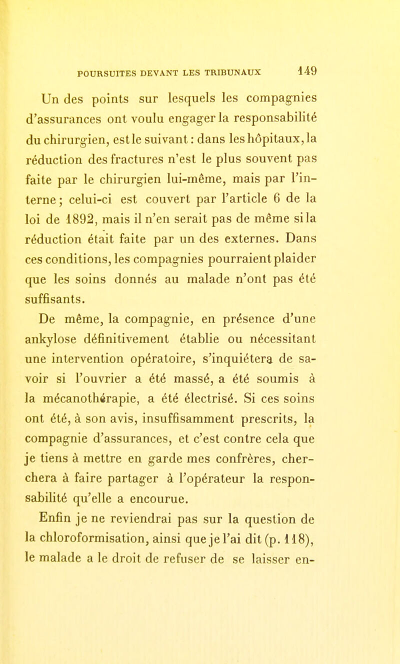 Un des points sur lesquels les compagnies d'assurances ont voulu engager la responsabilité du chirurgien, est le suivant : dans les hôpitaux, la réduction des fractures n'est le plus souvent pas faite par le chirurgien lui-même, mais par l'in- terne ; celui-ci est couvert par l'article 6 de la loi de 1892, mais il n'en serait pas de même si la réduction était faite par un des externes. Dans ces conditions, les compagnies pourraient plaider que les soins donnés au malade n'ont pas été suffisants. De même, la compagnie, en présence d'une ankylose définitivement établie ou nécessitant une intervention opératoire, s'inquiétera de sa- voir si l'ouvrier a été massé, a été soumis à la mécanothérapie, a été électrisé. Si ces soins ont été, à son avis, insuffisamment prescrits, la compagnie d'assurances, et c'est contre cela que je tiens à mettre en garde mes confrères, cher- chera à faire partager à l'opérateur la respon- sabilité qu'elle a encourue. Enfin je ne reviendrai pas sur la question de la chloroformisation, ainsi quejel'ai dit (p. 118), le malade a le droit de refuser de se laisser en-