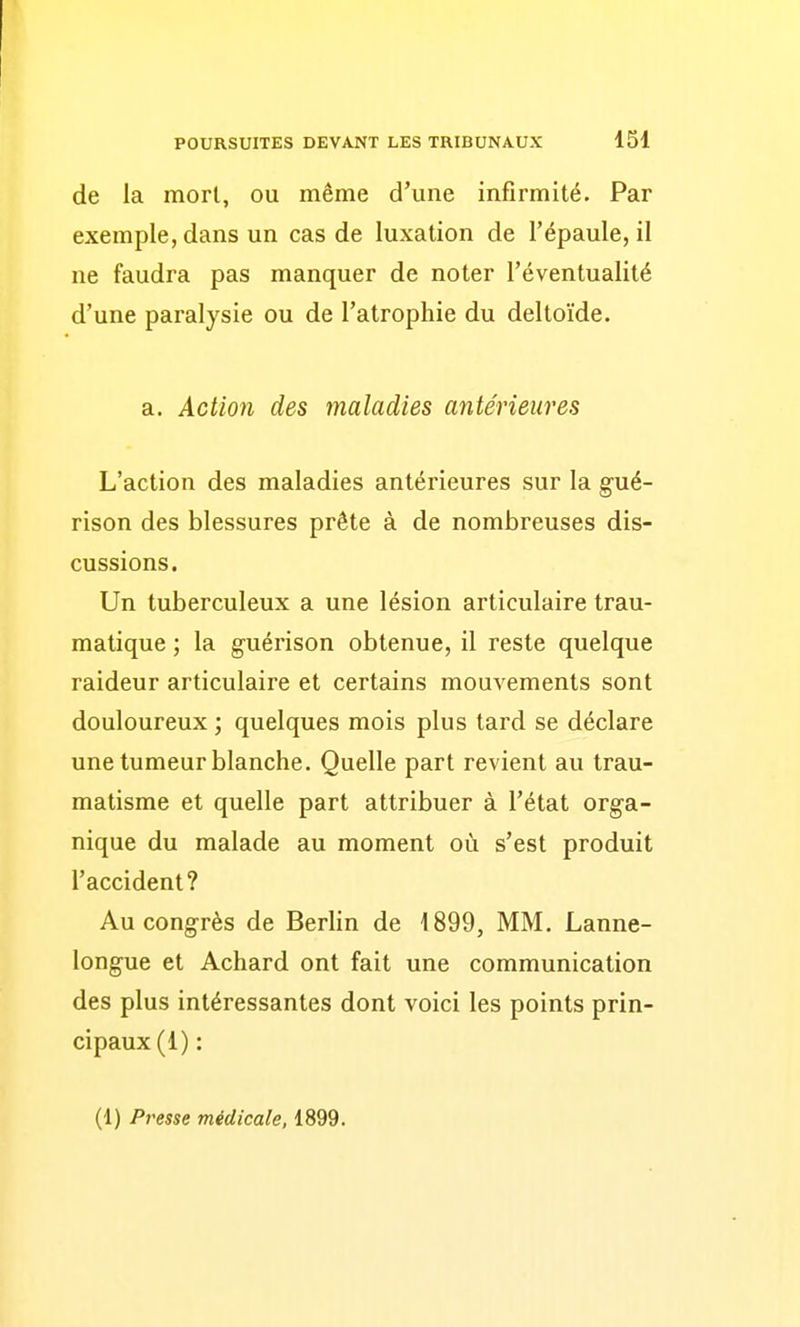 de la mort, ou même d'une infirmité. Par exemple, dans un cas de luxation de l'épaule, il ne faudra pas manquer de noter l'éventualité d'une paralysie ou de l'atrophie du deltoïde. a. Action des maladies antérieures L'action des maladies antérieures sur la gué- rison des blessures prête à de nombreuses dis- cussions. Un tuberculeux a une lésion articulaire trau- matique ; la guérison obtenue, il reste quelque raideur articulaire et certains mouvements sont douloureux ; quelques mois plus tard se déclare une tumeur blanche. Quelle part revient au trau- matisme et quelle part attribuer à l'état orga- nique du malade au moment où s'est produit l'accident? Au congrès de Berlin de 1899, MM. Lanne- longue et Achard ont fait une communication des plus intéressantes dont voici les points prin- cipaux (1) : (1) Presse médicale, 1899.