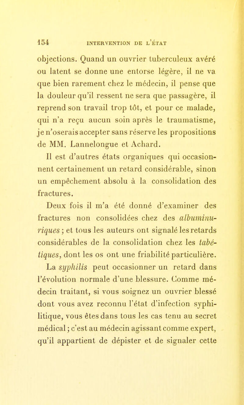 objections. Quand un ouvrier tuberculeux avéré ou latent se donne une entorse légère, il ne va que bien rarement chez le médecin, il pense que la douleur qu'il ressent ne sera que passagère, il reprend son travail trop tôt, et pour ce malade, qui n'a reçu aucun soin après le traumatisme, je n'oserais accepter sans réserve les propositions de MM. Lannelongue et Achard. Il est d'autres états organiques qui occasion- nent certainement un retard considérable, sinon un empêchement absolu à la consolidation des fractures. Deux fois il m'a été donné d'examiner des fractures non consolidées chez des albuminu- riques; et tous les auteurs ont signalé les retards considérables de la consolidation chez les tabé- tiques, dont les os ont une friabilité particulière. La syphilis peut occasionner un retard dans l'évolution normale d'une blessure. Comme mé- decin traitant, si vous soignez un ouvrier blessé dont vous avez reconnu l'état d'infection syphi- litique, vous êtes dans tous les cas tenu au secret médical ; c'est au médecin agissant comme expert, qu'il appartient de dépister et de signaler cette