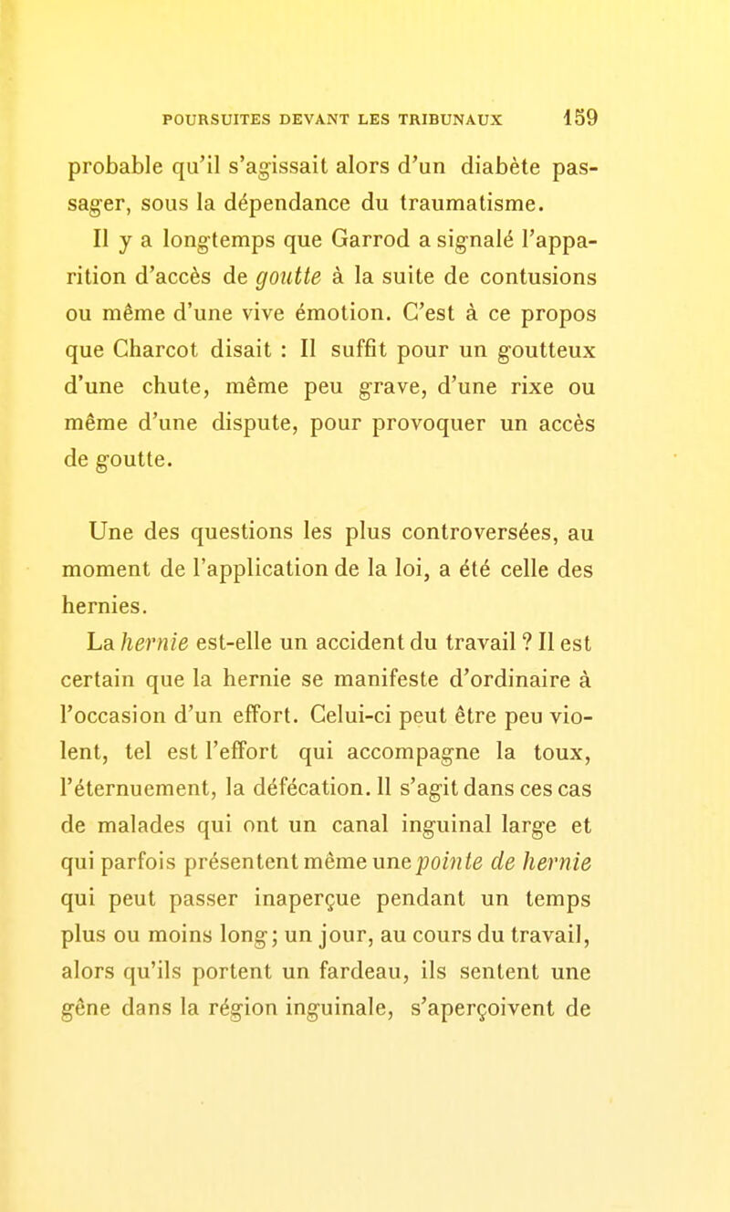 probable qu'il s'agissait alors d'un diabète pas- sager, sous la dépendance du traumatisme. Il y a longtemps que Garrod a signalé l'appa- rition d'accès de goutte à la suite de contusions ou même d'une vive émotion. C'est à ce propos que Charcot disait : Il suffit pour un goutteux d'une chute, même peu grave, d'une rixe ou même d'une dispute, pour provoquer un accès de goutte. Une des questions les plus controversées, au moment de l'application de la loi, a été celle des hernies. La hernie est-elle un accident du travail ? Il est certain que la hernie se manifeste d'ordinaire à l'occasion d'un effort. Celui-ci peut être peu vio- lent, tel est l'effort qui accompagne la toux, l'éternuement, la défécation. 11 s'agit dans ces cas de malades qui ont un canal inguinal large et qui parfois présentent même unepoMz/e de hernie qui peut passer inaperçue pendant un temps plus ou moins long; un jour, au cours du travail, alors qu'ils portent un fardeau, ils sentent une gêne dans la région inguinale, s'aperçoivent de