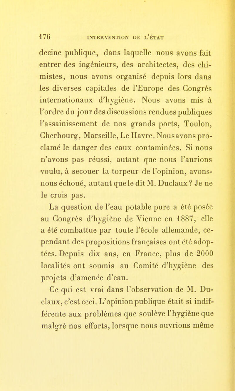 decine publique, dans laquelle nous avons fait entrer des ingénieurs, des architectes, des chi- mistes, nous avons organisé depuis lors dans les diverses capitales de l'Europe des Congrès internationaux d'hygiène. Nous avons mis à l'ordre du jour des discussions rendues publiques l'assainissement de nos grands ports, Toulon, Cherbourg, Marseille, Le Havre. Nous avons pro- clamé le danger des eaux contaminées. Si nous n'avons pas réussi, autant que nous l'aurions voulu, à secouer la torpeur de l'opinion, avons- nous échoué, autant que le dit M. Duclaux? Je ne le crois pas. La question de l'eau potable pure a été posée au Congrès d'hygiène de Vienne en 1887, elle a été combattue par toute l'école allemande, ce- pendant des propositions françaises ont été adop- tées. Depuis dix ans, en France, plus de 2000 localités ont soumis au Comité d'hygiène des projets d'amenée d'eau. Ce qui est vrai dans l'observation de M. Du- claux, c'est ceci. L'opinion publique était si indif- férente aux problèmes que soulève l'hygiène que malgré nos efforts, lorsque nous ouvrions même