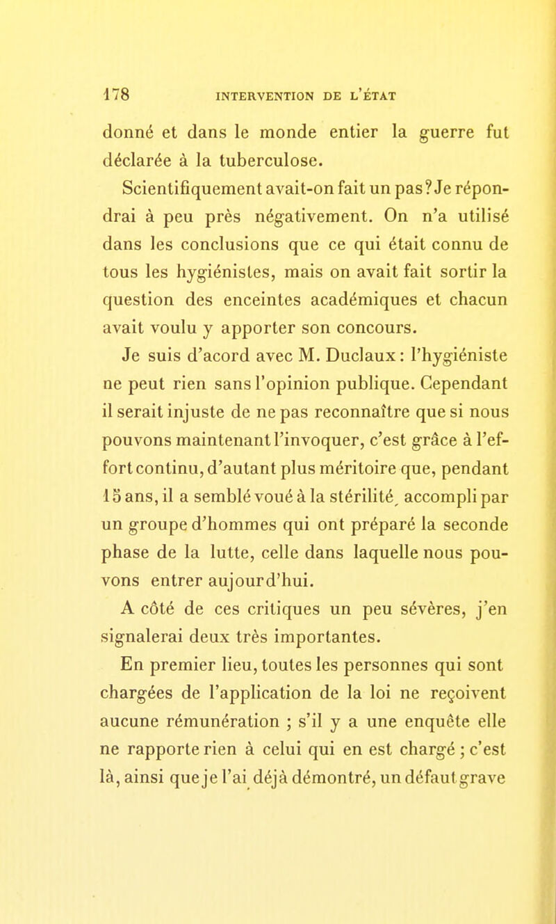 donné et dans le monde entier la guerre fut déclarée à la tuberculose. Scientifiquement avait-on fait un pas ? Je répon- drai à peu près négativement. On n'a utilisé dans les conclusions que ce qui était connu de tous les hygiénistes, mais on avait fait sortir la question des enceintes académiques et chacun avait voulu y apporter son concours. Je suis d'acord avec M. Duclaux : l'hygiéniste ne peut rien sans l'opinion publique. Cependant il serait injuste de ne pas reconnaître que si nous pouvons maintenant l'invoquer, c'est grâce à l'ef- fort continu, d'autant plus méritoire que, pendant 15 ans, il a semblé voué à la stérilité, accompli par un groupe d'hommes qui ont préparé la seconde phase de la lutte, celle dans laquelle nous pou- vons entrer aujourd'hui. A côté de ces critiques un peu sévères, j'en signalerai deux très importantes. En premier lieu, toutes les personnes qui sont chargées de l'application de la loi ne reçoivent aucune rémunération ; s'il y a une enquête elle ne rapporte rien à celui qui en est chargé ; c'est là, ainsi que je l'ai déjà démontré, undéfautgrave