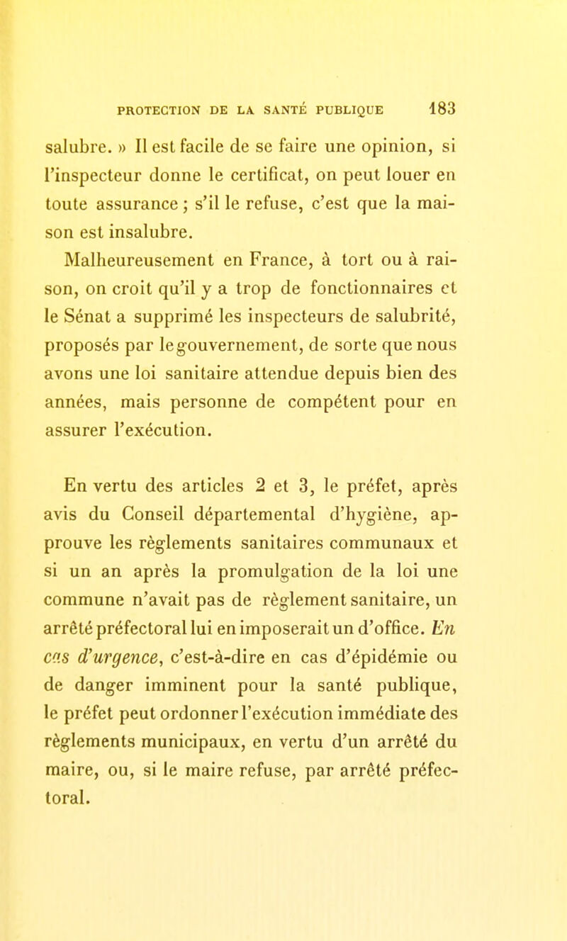 salubre. » Il est facile de se faire une opinion, si l'inspecteur donne le certificat, on peut louer en toute assurance ; s'il le refuse, c'est que la mai- son est insalubre. Malheureusement en France, à tort ou à rai- son, on croit qu'il y a trop de fonctionnaires et le Sénat a supprimé les inspecteurs de salubrité, proposés par le gouvernement, de sorte que nous avons une loi sanitaire attendue depuis bien des années, mais personne de compétent pour en assurer l'exécution. En vertu des articles 2 et 3, le préfet, après avis du Conseil départemental d'hygiène, ap- prouve les règlements sanitaires communaux et si un an après la promulgation de la loi une commune n'avait pas de règlement sanitaire, un arrêté préfectoral lui en imposerait un d'office. En CCS d'urgence, c'est-à-dire en cas d'épidémie ou de danger imminent pour la santé publique, le préfet peut ordonner l'exécution immédiate des règlements municipaux, en vertu d'un arrêté du maire, ou, si le maire refuse, par arrêté préfec- toral.