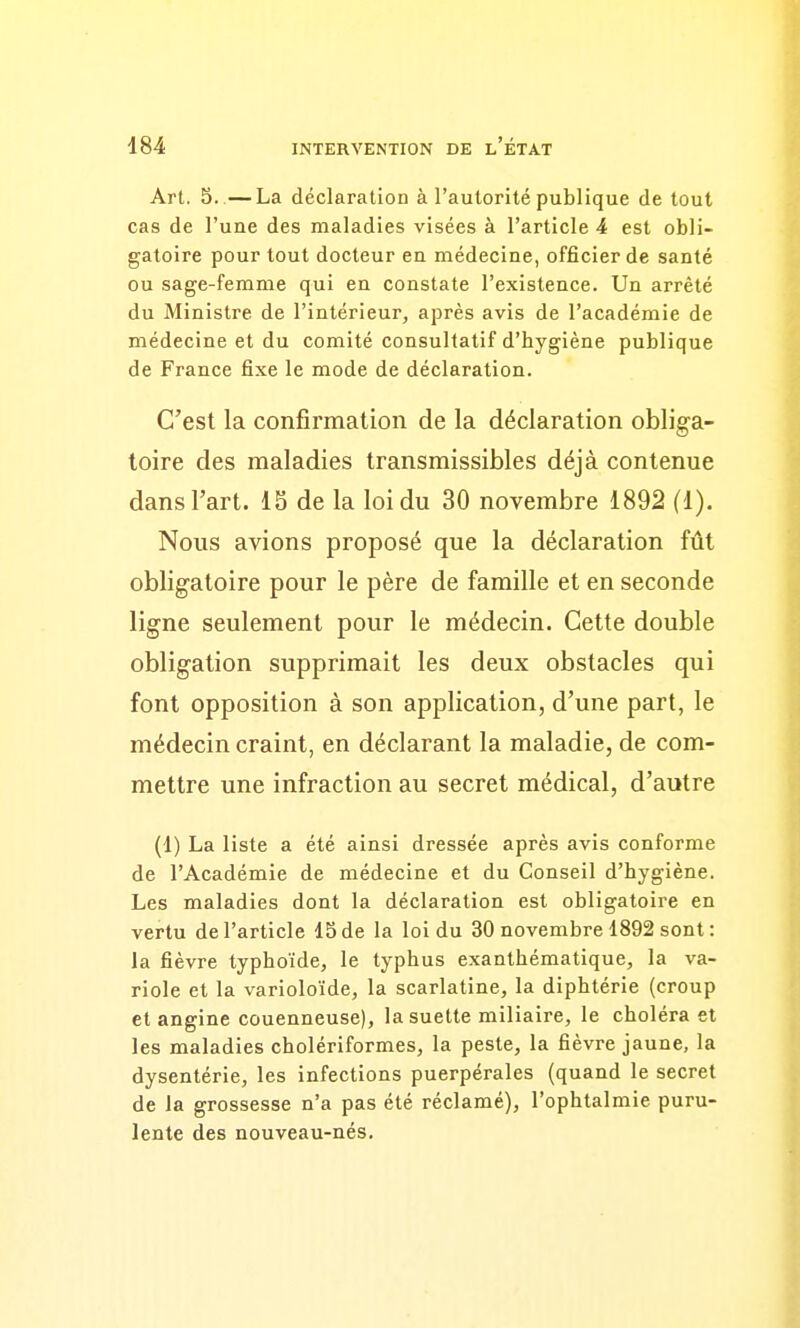 Art. 5..— La déclaration à l'autorité publique de tout cas de l'une des maladies visées à l'article 4 est obli- gatoire pour tout docteur en médecine, officier de santé ou sage-femme qui en constate l'existence. Un arrêté du Ministre de l'intérieur, après avis de l'académie de médecine et du comité consultatif d'hygiène publique de France fixe le mode de déclaration. C'est la confirmation de la déclaration obliga- toire des maladies transmissibles déjà contenue dans l'art. IS de la loi du 30 novembre 1892 (1). Nous avions proposé que la déclaration fût obligatoire pour le père de famille et en seconde ligne seulement pour le médecin. Cette double obligation supprimait les deux obstacles qui font opposition à son application, d'une part, le médecin craint, en déclarant la maladie, de com- mettre une infraction au secret médical, d'autre (1) La liste a été ainsi dressée après avis conforme de l'Académie de médecine et du Conseil d'hygiène. Les maladies dont la déclaration est obligatoire en vertu de l'article ISde la loi du 30 novembre 1892 sont: la fièvre typhoïde, le typhus exanthématique, la va- riole et la varioloïde, la scarlatine, la diphtérie (croup et angine couenneuse), lasuette miliaire, le choléra et les maladies cholériformes, la peste, la fièvre jaune, la dysentérie, les infections puerpérales (quand le secret de la grossesse n'a pas été réclamé), l'ophtalmie puru- lente des nouveau-nés.