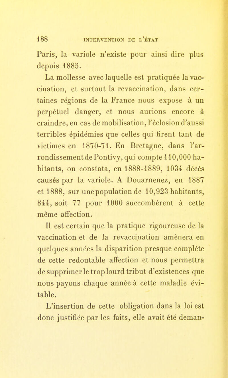 Paris, la variole n'existe pour ainsi dire plus depuis 1885. La mollesse aveclaquelle est pratiquée la vac- cination, et surtout la revaccination, dans cer- taines régions de la France nous expose à un perpétuel danger, et nous aurions encore à craindre, en cas démobilisation, l'éclosiond'aussi terribles épidémies que celles qui firent tant de victimes en 1870-71. En Bretagne, dans l'ar- rondissement de Pontivy, qui compte 110,000 ha- bitants, on constata, en 1888-1889, 1034 décès causés par la variole. A Douarnenez, en 1887 et 1888, sur une population de 10,923 habitants, 844, soit 77 pour 1000 succombèrent à cette même affection. Il est certain que la pratique rigoureuse de la vaccination et de la revaccination amènera en quelques années la disparition presque complète de cette redoutable affection et nous permettra de supprimer le trop lourd tribut d'existences que nous payons chaque année à cette maladie évi- table. L'insertion de cette obligation dans la loi est donc justifiée par les faits, elle avait été deman-