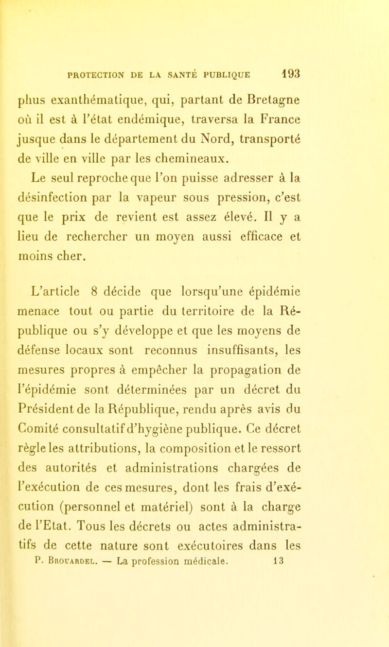 plius exanthématique, qui, partant de Bretagne où il est à l'état endémique, traversa la France jusque dans le département du Nord, transporté de ville en ville par les chemineaux. Le seul reproche que l'on puisse adresser à la désinfection par la A'apeur sous pression, c'est que le prix de revient est assez élevé. H y a lieu de rechercher un moyen aussi efficace et moins cher. L'article 8 décide que lorsqu'une épidémie menace tout ou partie du territoire de la Ré- publique ou s'y développe et que les moyens de défense locaux sont reconnus insuffisants, les mesures propres à empêcher la propagation de l'épidémie sont déterminées par un décret du Président de la République, rendu après avis du Comité consultatif d'hygiène publique. Ce décret règle les attributions, la composition et le ressort des autorités et administrations chargées de l'exécution de ces mesures, dont les frais d'exé- cution (personnel et matériel) sont à la charge de l'Etat. Tous les décrets ou actes administra- tifs de cette nature sont exécutoires dans les P. Brovabdel. — La profession médicale. 13