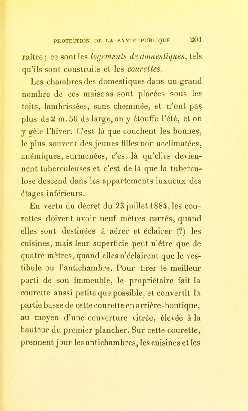 raître; ce sont les logements de domestiques, tels qu'ils sont construits et les courettes. Les chambres des domestiques dans un grand nombre de ces maisons sont placées sous les toits, lambrissées, sans cheminée, et n'ont pas plus de 2 m. SO de large, on y étouffe l'été, et on y gèle l'hiver. C'est là que couchent les bonnes, le plus souvent des jeunes filles non acclimatées, anémiques, surmenées, c'est là qu'elles devien- nent tuberculeuses et c'est de là que la tubercu- lose descend dans les appartements luxueux des étages inférieurs. En vertu du décret du 23 juillet 1884, les cou- rettes doivent avoir neuf mètres carrés, quand elles sont destinées à aérer et éclairer (?) les cuisines, mais leur superficie peut n'être que de quatre mètres, quand elles n'éclairent que le ves- tibule ou l'antichambre. Pour tirer le meilleur parti de son immeuble, le propriétaire fait la courette aussi petite que possible, et convertit la partie basse de cette courette en arrière-boutique, au moyen d'une couverture vitrée, élevée à la hauteur du premier plancher. Sur cette courette, prennent jour les antichambres, les cuisines et les