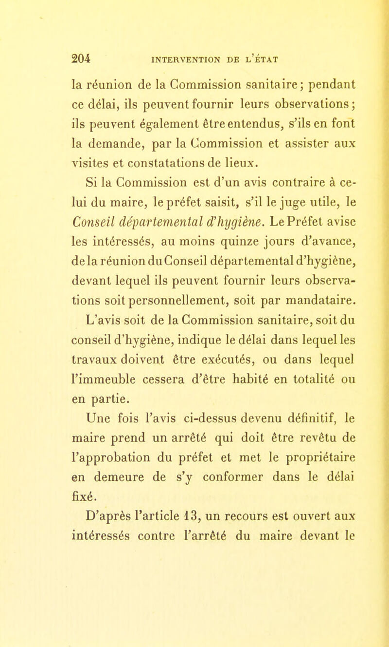 la réunion de la Commission sanitaire; pendant ce délai, ils peuvent fournir leurs observations; ils peuvent également être entendus, s'ils en font la demande, par la Commission et assister aux visites et constatations de lieux. Si la Commission est d'un avis contraire à ce- lui du maire, le préfet saisit, s'il le juge utile, le Conseil départemental d'hygiène. Le Préfet avise les intéressés, au moins quinze jours d'avance, de la réunion du Conseil départemental d'hygiène, devant lequel ils peuvent fournir leurs observa- tions soit personnellement, soit par mandataire. L'avis soit de la Commission sanitaire, soit du conseil d'hygiène, indique le délai dans lequel les travaux doivent être exécutés, ou dans lequel l'immeuble cessera d'être habité en totalité ou en partie. Une fois l'avis ci-dessus devenu définitif, le maire prend un arrêté qui doit être revêtu de l'approbation du préfet et met le propriétaire en demeure de s'y conformer dans le délai fixé. D'après l'article 13, un recours est ouvert aux intéressés contre l'arrêté du maire devant le