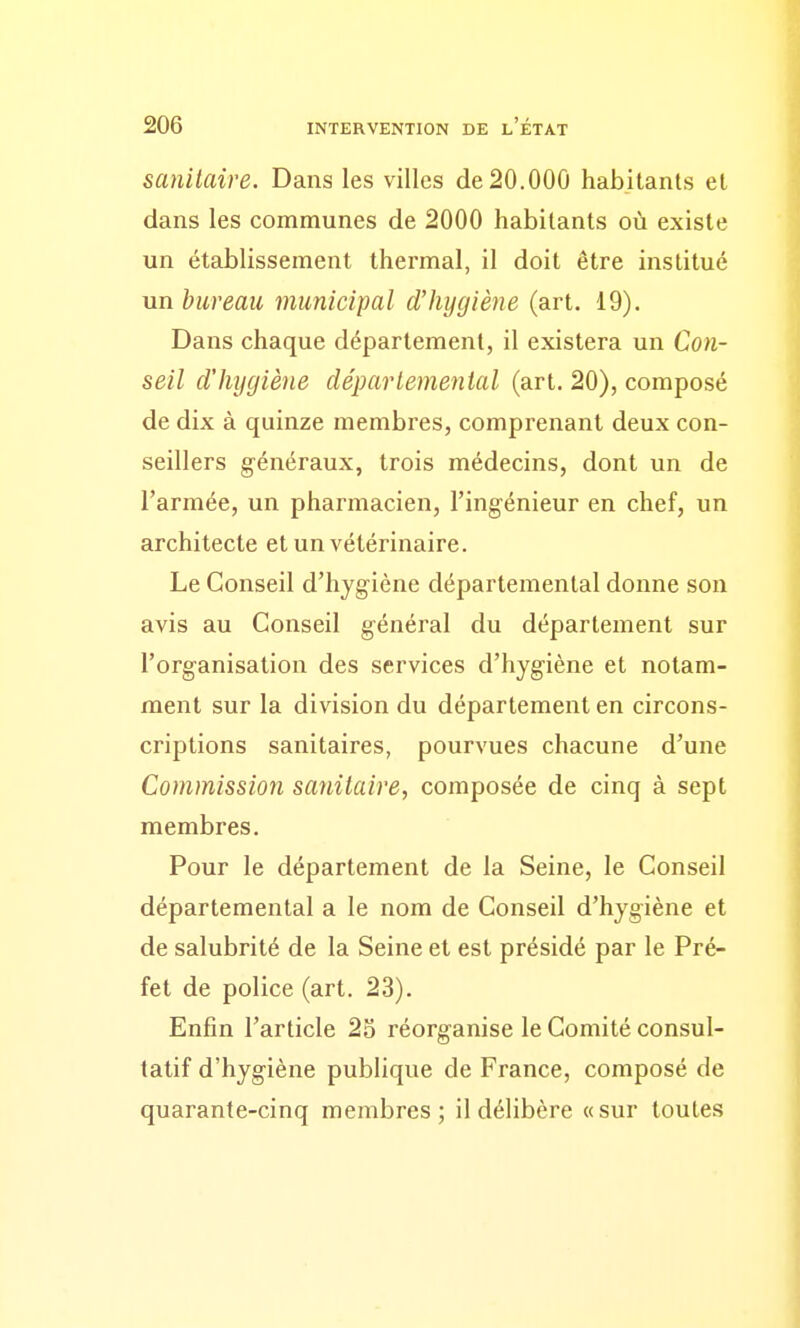 sanitaire. Dans les villes de 20.000 habitants et dans les communes de 2000 habitants où existe un établissement thermal, il doit être institué un bureau municipal d'hygiène (art. 19). Dans chaque département, il existera un Con- seil d'hygiène départemental (art. 20), composé de dix à quinze membres, comprenant deux con- seillers généraux, trois médecins, dont un de l'armée, un pharmacien, l'ingénieur en chef, un architecte et un vétérinaire. Le Conseil d'hygiène départemental donne son avis au Conseil général du département sur l'organisation des services d'hygiène et notam- ment sur la division du département en circons- criptions sanitaires, pourvues chacune d'une Commission sanitaire, composée de cinq à sept membres. Pour le département de la Seine, le Conseil départemental a le nom de Conseil d'hygiène et de salubrité de la Seine et est présidé par le Pré- fet de police (art. 23). Enfin l'article 2S réorganise le Comité consul- tatif d'hygiène publique de France, composé de quarante-cinq membres; il délibère «sur toutes