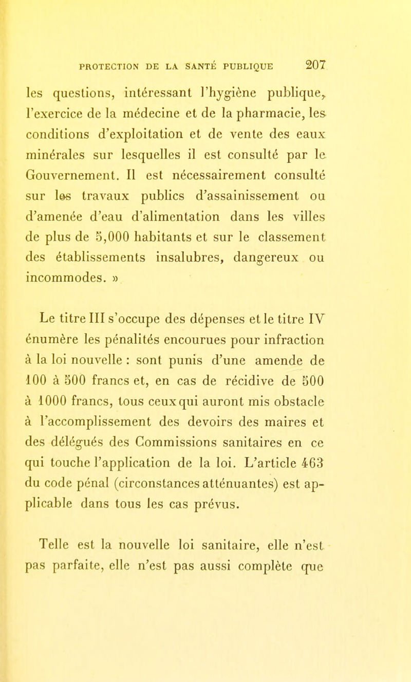 les questions, intéressant l'hygiène publique^ l'exercice de la médecine et de la pharmacie, les conditions d'exploitation et de vente des eaux minérales sur lesquelles il est consulté par le Gouvernement. Il est nécessairement consulté sur l@s travaux publics d'assainissement ou d'amenée d'eau d'alimentation dans les villes de plus de 5,000 habitants et sur le classement des établissements insalubres, dangereux ou incommodes. » Le titre III s'occupe des dépenses et le titre IV énumère les pénalités encourues pour infraction à la loi nouvelle : sont punis d'une amende de 100 à 500 francs et, en cas de récidive de 500 à 1000 francs, tous ceux qui auront mis obstacle à l'accomplissement des devoirs des maires et des délégués des Commissions sanitaires en ce qui touche l'application de la loi. L'article 463 du code pénal (circonstances atténuantes) est ap- plicable dans tous les cas prévus. Telle est la nouvelle loi sanitaire, elle n'est pas parfaite, elle n'est pas aussi complète que