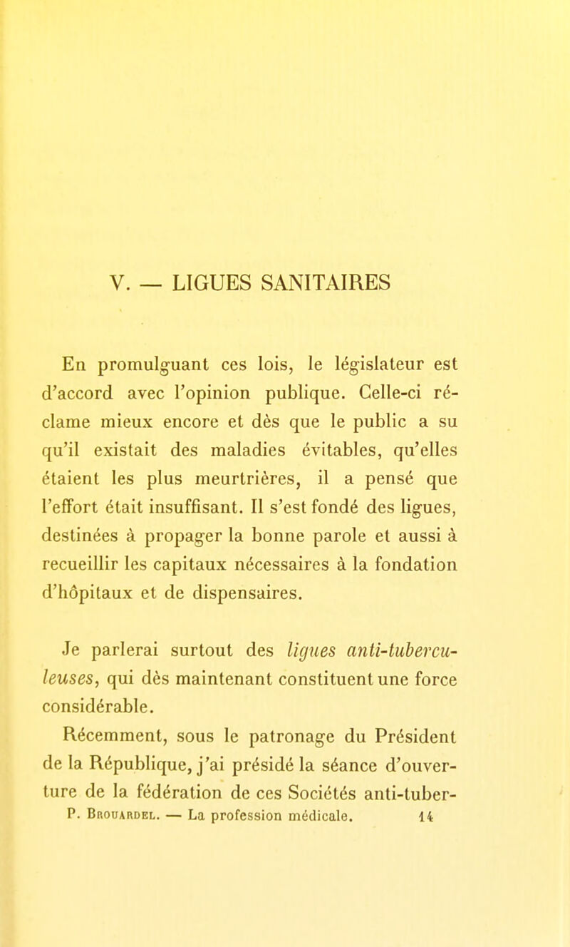 V. — LIGUES SANITAIRES En promulguant ces lois, le législateur est d'accord avec l'opinion publique. Celle-ci ré- clame mieux encore et dès que le public a su qu'il existait des maladies évitables, qu'elles étaient les plus meurtrières, il a pensé que l'efFort était insuffisant. Il s'est fondé des ligues, destinées à propager la bonne parole et aussi à recueillir les capitaux nécessaires à la fondation d'hôpitaux et de dispensaires. Je parlerai surtout des ligues anti-tubercu- leuses, qui dès maintenant constituent une force considérable. Récemment, sous le patronage du Président de la République, j'ai présidé la séance d'ouver- ture de la fédération de ces Sociétés anti-tuber-