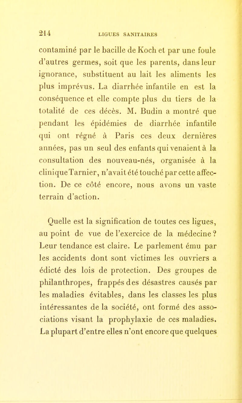 contaminé par le bacille de Koch et par une foule d'autres germes, soit que les parents, dans leur ignorance, substituent au lait les aliments les plus imprévus. La diarrhée infantile en est la conséquence et elle compte plus du tiers de la totalité de ces décès. M. Budin a montré que pendant les épidémies de diarrhée infantile qui ont régné à Paris ces deux dernières années, pas un seul des enfants qui venaient à la consultation des nouveau-nés, organisée à la clinique Tarnier, n'avait été touchépar cette affec- tion. De ce côté encore, nous avons un vaste terrain d'action. Quelle est la signification de toutes ces ligues, au point de vue de l'exercice de la médecine ? Leur tendance est claire. Le parlement ému par les accidents dont sont victimes les ouvriers a édicté des lois de protection. Des groupes de philanthropes, frappés des désastres causés par les maladies évitables, dans les classes les plus intéressantes de la société, ont formé des asso- ciations visant la prophylaxie de ces maladies. La plupart d'entre elles n'ont encore que quelques