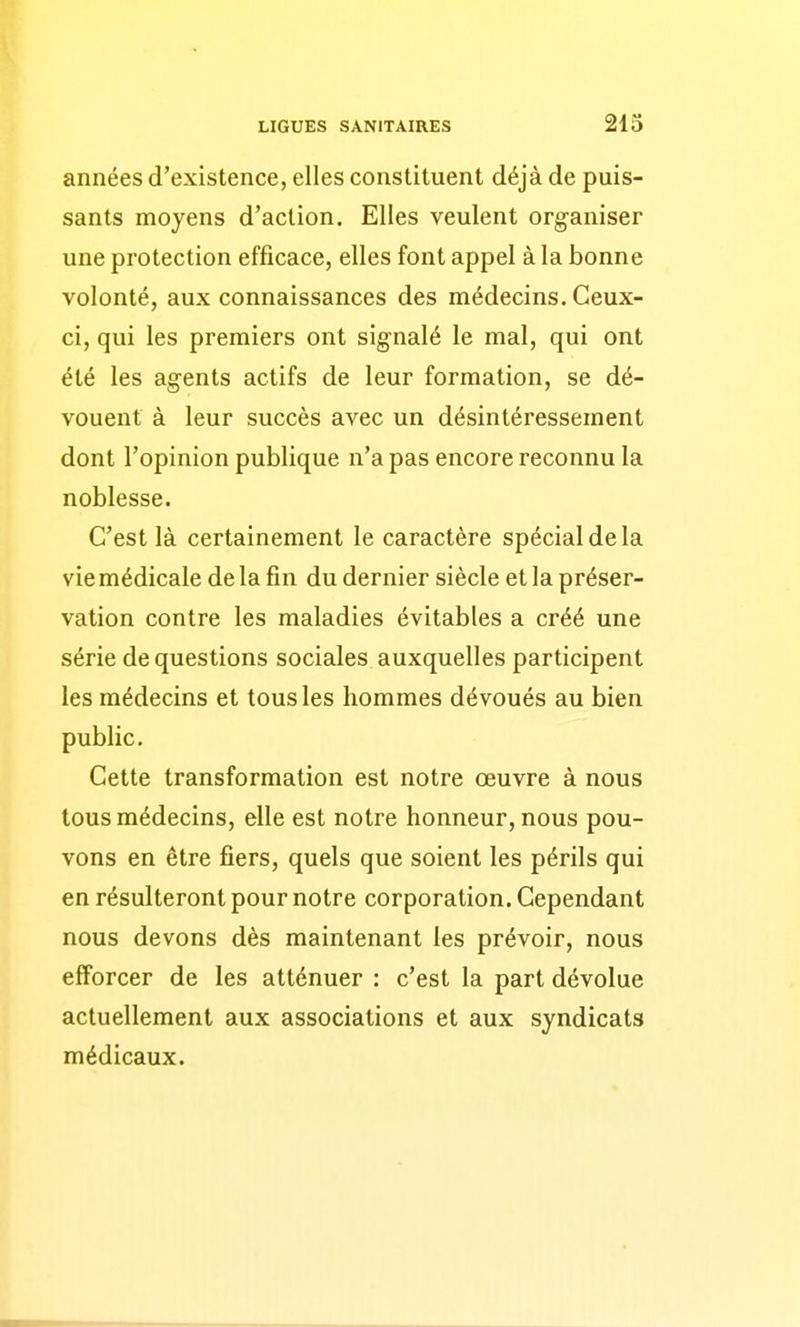 années d'existence, elles constituent déjà de puis- sants moyens d'action. Elles veulent organiser une protection efficace, elles font appel à la bonne volonté, aux connaissances des médecins. Ceux- ci, qui les premiers ont signalé le mal, qui ont été les agents actifs de leur formation, se dé- vouent à leur succès avec un désintéressement dont l'opinion publique n'a pas encore reconnu la noblesse. C'est là certainement le caractère spécial de la vie médicale de la fin du dernier siècle et la préser- vation contre les maladies évitables a créé une série de questions sociales auxquelles participent les médecins et tous les hommes dévoués au bien public. Cette transformation est notre œuvre à nous tous médecins, elle est notre honneur, nous pou- vons en être fiers, quels que soient les périls qui en résulteront pour notre corporation. Cependant nous devons dès maintenant les prévoir, nous efforcer de les atténuer : c'est la part dévolue actuellement aux associations et aux syndicats médicaux.