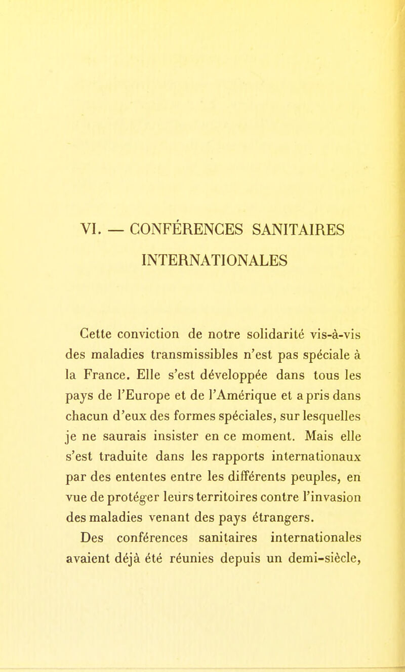 VI. — CONFÉRENCES SANITAIRES INTERNATIONALES Cette conviction de notre solidarité vis-à-vis des maladies transmissibles n'est pas spéciale à la France. Elle s'est développée dans tous les pays de l'Europe et de l'Amérique et a pris dans chacun d'eux des formes spéciales, sur lesquelles je ne saurais insister en ce moment. Mais elle s'est traduite dans les rapports internationaux par des ententes entre les différents peuples, en vue de protéger leurs territoires contre l'invasion des maladies venant des pays étrangers. Des conférences sanitaires internationales avaient déjà été réunies depuis un demi-siècle,