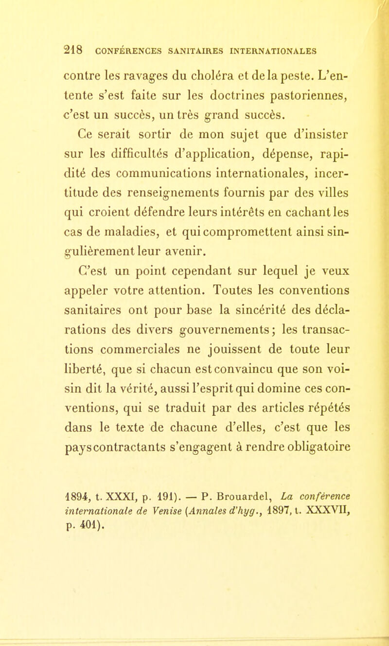 contre les ravages du choléra et de la peste. L'en- tente s'est faite sur les doctrines pastoriennes, c'est un succès, un très grand succès. Ce serait sortir de mon sujet que d'insister sur les difficultés d'application, dépense, rapi- dité des communications internationales, incer- titude des renseignements fournis par des villes qui croient défendre leurs intérêts en cachant les cas de maladies, et qui compromettent ainsi sin- gulièrement leur avenir. C'est un point cependant sur lequel je veux appeler votre attention. Toutes les conventions sanitaires ont pour base la sincérité des décla- rations des divers gouvernements ; les transac- tions commerciales ne jouissent de toute leur liberté, que si chacun est convaincu que son voi- sin dit la vérité, aussi l'esprit qui domine ces con- ventions, qui se traduit par des articles répétés dans le texte de chacune d'elles, c'est que les pays contractants s'engagent à rendre obligatoire 1894, t. XXXI, p. 191). — P. Brouardel, La conférence internationale de Venise (Annales d'hyg., 1897, i. XXXVII, p. 401).