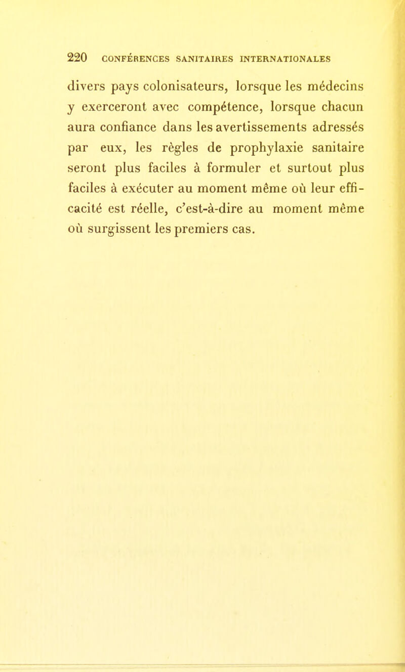 divers pays colonisateurs, lorsque les médecins y exerceront avec compétence, lorsque chacun aura confiance dans les avertissements adressés par eux, les règles de prophylaxie sanitaire seront plus faciles à formuler et surtout plus faciles à exécuter au moment même où leur effi- cacité est réelle, c'est-à-dire au moment même où surgissent les premiers cas.