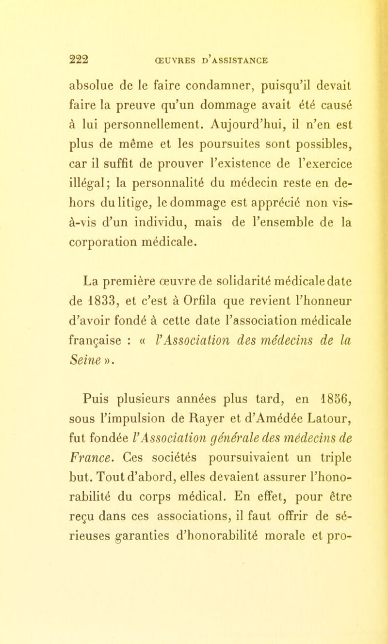 absolue de le faire condamner, puisqu'il devait faire la preuve qu'un dommage avait été causé à lui personnellement. Aujourd'hui, il n'en est plus de même et les poursuites sont possibles, car il suffît de prouver l'existence de l'exercice illégal; la personnalité du médecin reste en de- hors du litige, le dommage est apprécié non vis- à-vis d'un individu, mais de l'ensemble de la corporation médicale. La première œuvre de solidarité médicale date de 1833, et c'est à Orfila que revient l'honneur d'avoir fondé à cette date l'association médicale française : « VAssociation des médecins de la Seine ». Puis plusieurs années plus tard, en 18S6, sous l'impulsion de Rayer et d'Amédée Latour, fut fondée VAssociation générale des médecins de France. Ces sociétés poursuivaient un triple but. Tout d'abord, elles devaient assurer l'hono- rabilité du corps médical. En effet, pour être reçu dans ces associations, il faut offrir de sé- rieuses garanties d'honorabilité morale et pro-