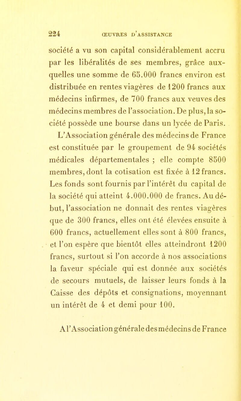 société a vu son capital considérablement accru par les libéralités de ses membres, grâce aux- quelles une somme de 65.000 francs environ est distribuée en rentes viagères de 1200 francs aux médecins infirmes, de 700 francs aux veuves des médecins membres de l'association. De plus, la so- ciété possède une bourse dans un lycée de Paris. L'Association générale des médecins de France est constituée par le groupement de 94 sociétés médicales départementales ; elle compte 8500 membres, dont la cotisation est fixée à 12 francs. Les fonds sont fournis par l'intérêt du capital de la société qui atteint 4.000.000 de francs. Au dé- but, l'association ne donnait des rentes viagères que de 300 francs, elles ont été élevées ensuite à 600 francs, actuellement elles sont à 800 francs, et l'on espère que bientôt elles atteindront 1200 francs, surtout si l'on accorde à nos associations la faveur spéciale qui est donnée aux sociétés de secours mutuels, de laisser leurs fonds à la Caisse des dépôts et consignations, moyennant un intérêt de 4 et demi pour 100. Al'Association générale des médecins de France