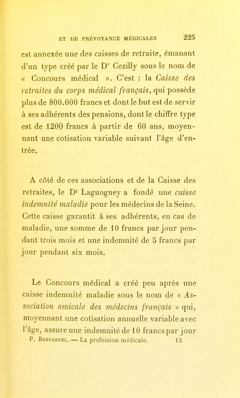 est annexée une des caisses de retraite, émanant d'un type créé par le Cezilly sous le nom de « Concours médical ». C'est : la Caisse des retraites du corps médical français, qui possède plus de 800.000 francs et dont le but est de servir à ses adhérents des pensions, dont le chiffre type est de 1200 francs à partir de 60 ans, moyen- nant une cotisation variable suivant l'âge d'en- trée. A côté de ces associations et de la Caisse des retraites, le D'' Laguoguey a fondé une caisse indemnité maladie pour les médecins de la Seine. Cette caisse garantit à ses adhérents, en cas de maladie, une somme de 10 francs par jour pen- dant trois mois et une indemnité de 5 francs par jour pendant six mois. Le Concours médical a créé peu après une caisse indemnité maladie sous le nom de « As- sociation amicale des médecins français » qui, moyennant une cotisation annuelle variable avec l'âge, assure une indemnité de 10 francs par jour P. BnouARDEL. — La profession médicale. 15