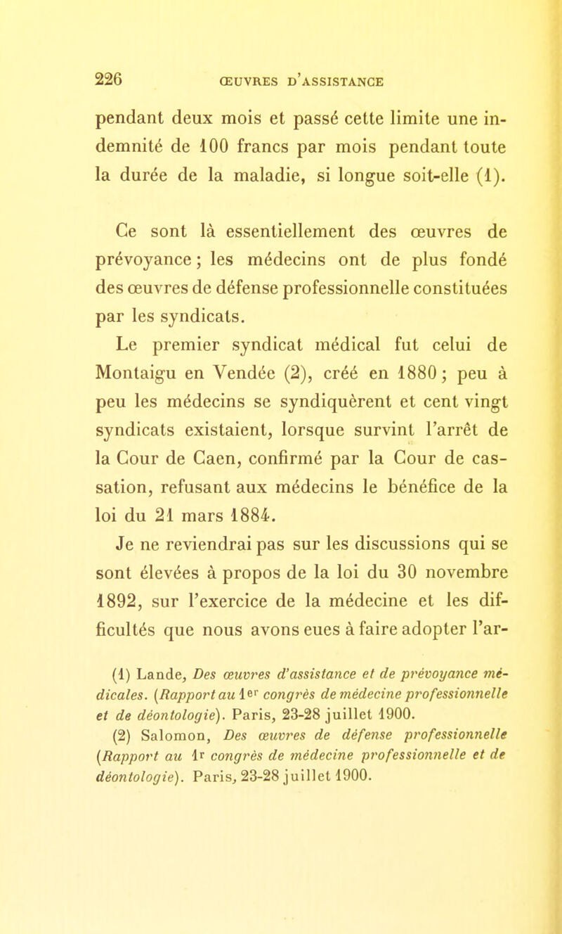 pendant deux mois et passé cette limite une in- demnité de 100 francs par mois pendant toute la durée de la maladie, si longue soit-elle (1). Ce sont là essentiellement des œuvres de prévoyance ; les médecins ont de plus fondé des œuvres de défense professionnelle constituées par les syndicats. Le premier syndicat médical fut celui de Montaigu en Vendée (2), créé en 1880; peu à peu les médecins se syndiquèrent et cent vingt syndicats existaient, lorsque survint l'arrêt de la Cour de Caen, confirmé par la Cour de cas- sation, refusant aux médecins le bénéfice de la loi du 21 mars 1884. Je ne reviendrai pas sur les discussions qui se sont élevées à propos de la loi du 30 novembre 1892, sur l'exercice de la médecine et les dif- ficultés que nous avons eues à faire adopter Tar- (1) Lande, Des œuvres d'assistance et de prévoyance mé- dicales. (Rapport au i^'' congrès de médecine professionnelle et de déontologie). Paris, 23-28 juillet 1900. (2) Salomon, Des œuvres de défense professionnelle [Rapport au Ir congrès de médecine professionnelle et de déontologie). Paris, 23-28 juillet 1900.