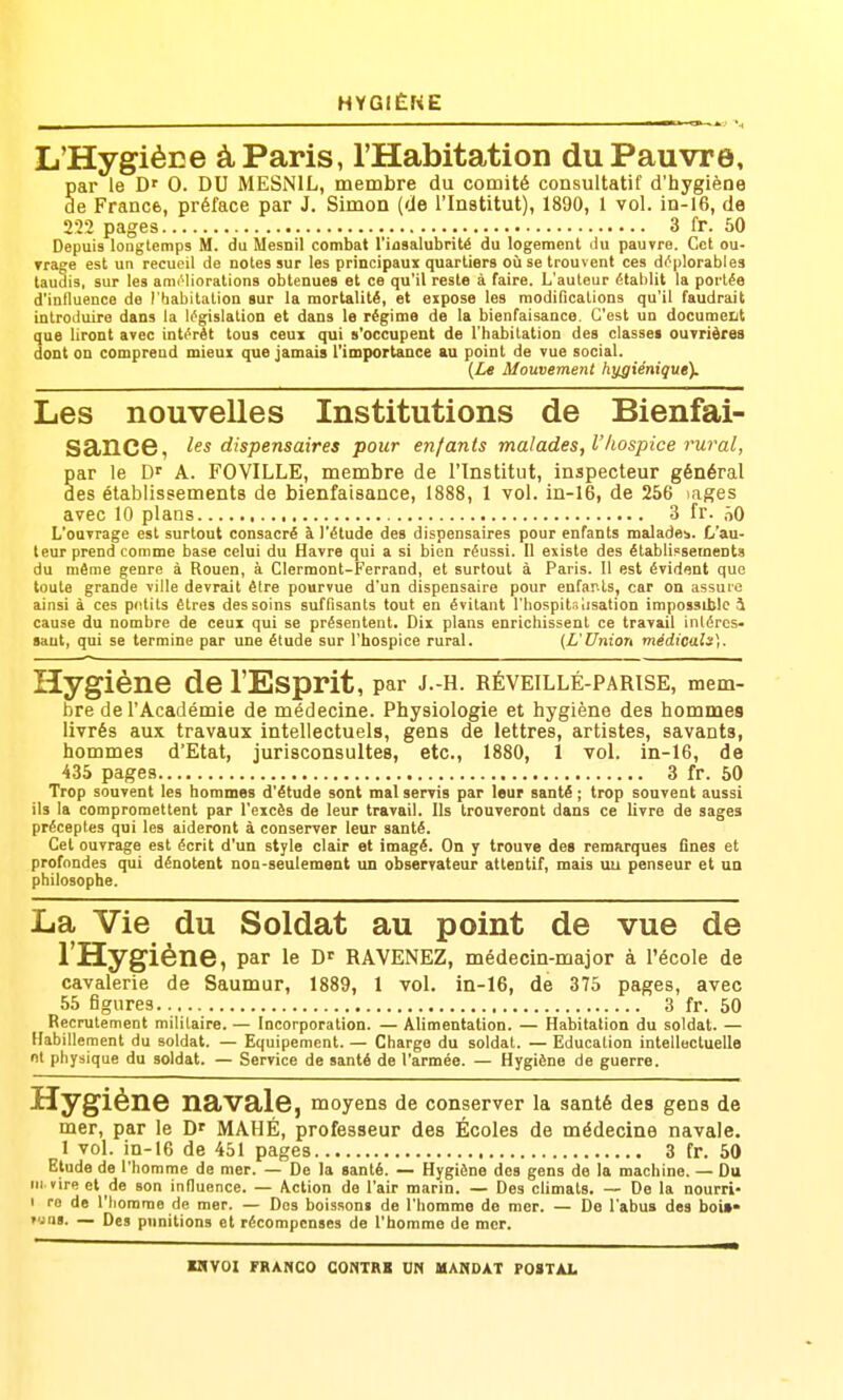 HYGIÈKE L'Hygiène à Paris, l'Habitation du Pauvre, par le D' 0. DU MESNIL, membre du comité consultatif d'hygiène Se France, préface par J. Simon (de l'Institut), 1890, 1 vol. in-16, de 222 pages 3 fr. 50 Depuis longtemps M. du Mesoil combat l'insalubrité du logement liu pauvre. Cet ou- Trage est un recueil de notes sur les principaux quartiers où se trouvent ces déplorables taudis, sur les anK-liorations obtenues et ce qu'il reste à faire. L'auteur établit la portée d'influence de l'habitation gur la mortalité, et expose les modifications qu'il faudrait introduire dans la législation et dans le régime de la bienfaisance. C'est un document que liront avec intérêt tous ceux qui s'occupent de l'habitation des classes ouvrières dont on comprend mieux que jamais l'importance au point de vue social. (Le Mouvement hygiénique). Les nouvelles Institutions de Bienfai- sance, les dispensaires pour enfants malades, l'hospice rwal, par le D' A. FOVILLE, membre de l'Institut, inspecteur général des établissements de bienfaisance, 1888, 1 vol. in-16, de 256 lages avec 10 plans 3 fr. ôO L'ouvrage est surtout consacré à l'étude des dispensaires pour enfants malades. L'au- teur prend comme base celui du Havre qui a si bien réussi. Il existe des établissements du même genre à Rouen, à Clermont-Ferrand, et surtout à Paris. Il est évident que toute grande ville devrait être pourvue d'un dispensaire pour enfarls, car on assuie ainsi à ces pritits êtres des soins suffisants tout en évitant l'bospitsiisation impossible i cause du nombre de ceux qui se présentent. Dix plans enrichissent ce travail intéros- saut, qui se termine par une étude sur l'hospice rural. (L'Union médicale). Hygiène de l'Esprit, par J.-H. RÉVEILLÉ-PARTSE, mem- bre de l'Académie de médecine. Physiologie et hygiène des hommes livrés aux travaux intellectuels, gens de lettres, artistes, savants, hommes d'Etat, jurisconsultes, etc., 1880, 1 vol. in-16, de 435 pages 3 fr. 60 Trop souvent les hommes d'étude sont mal servis par leur santé ; trop souvent aussi ils la compromettent par l'excès de leur travail. Us trouveront dans ce livre de sages préceptes qui les aideront à conserver leur santé. Cet ouvrage est écrit d'un style clair et imagé. On y trouve des remarques fines et profondes qui dénotent non-seulement un observateur attentif, mais uu penseur et un philosophe. La Vie du Soldat au point de vue de l'Hygiène, par le RAVENEZ, médecin-major à l'école de cavalerie de Saumur, 1889, 1 vol. in-16, de 375 pages, avec 55 figures 3 fr. 50 Recrutement militaire. — Incorporation. — Alimentation. — Habitation du soldat. — Habillement du soldat. — Equipement. — Charge du soldat. — Education intellectuelle m physique du soldat. — Service de santé de l'armée. — Hygiène de guerre. Hygiène navale, moyens de conserver la santé des gens de mer, par le D' MAHÉ, professeur des Écoles de médecine navale. 1 vol. in-16 de 451 pages 3 fr. 50 Elude de l'homme de mer. — De la santé. — Hygiène des gens de la machine. — Du m vire et de son influence. — \ction de l'air marin. — Des climats. — De la nourri- 1 ro de l'homme de mer. — Dos boissons de l'homme de mer. — De l'abus des boi»» t'.rii. — Des punitions et récompenses de l'homme de mer.