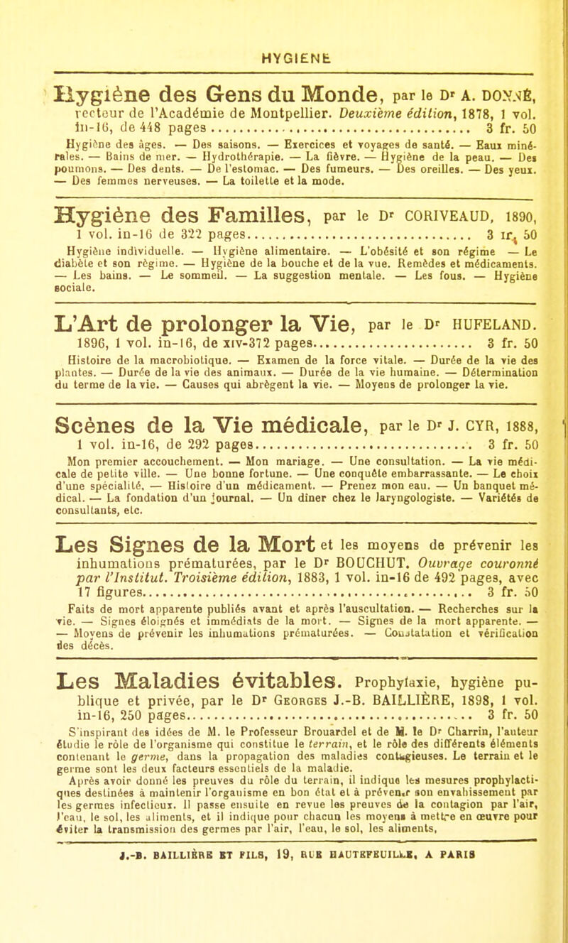 Hygiène des Gens du Monde, par le D' a. donwé, recteur de l'Académie de Montpellier. Deuxième édilion, 1878, 1 vol. Iii-IG, de 448 pages 3 fr. 50 HygiSne des âges. — Des saisons. — Exercices et Toya^es de santé. — Eaux miné- rales. — Bains de nier. — Hydrothérapie. — La Cèvre. — Hygiène de la peau. — De» poumons. — Des dents. — De l'estomac. — Des fumeurs. — Des oreilles. — Des yeux. — Des femmes nerveuses. — La toilette et la mode. Hygiène des Familles, par le d'coriveaud, isgo, 1 vol. in-lG de 322 pages 3 ir.j 50 Hygiène individuelle. — Hygiène alimentaire. — L'obésité et son régime — Le diabète et son régime. — Hygiène de la bouche et de la vue. Remèdes et médicaments. — Les bains. — Le sommeil. — La suggestion mentale. — Les fous. — Hygiène sociale. L'Art de prolonger la Vie, par le D' fiufeland. 1896, 1 vol. iQ-16, de xiv-372 pages 3 fr. 50 Histoire de la macrobiotique. — Examen de la force vitale. — Durée de la vie des plantes. — Durée de la vie des animaux. — Durée de la vie humaine. — Détermination du terme de la vie. — Causes qui abrègent la vie. — Moyens de prolonger la vie. Scènes de la Vie médicale, par le j. cyr, 1888, 1 vol. in-16, de 292 pages 3 fr. 50 Mon premier accouchement. — Mon mariage. — Une consultation. — La vie médi- cale de petite ville. — Une bonne fortune. — Une conquête embarrassante. — Le choix d'une spécialité. — Hisloire d'un médicament. — Prenez mon eau. — Un banquet mé- dical. — La fondation d'un journal. — Un diner chez le laryngologiste. — Variétés de consultants, etc. Les Signes de la Mort et les moyens de prévenir les inhumalioûs prématurées, par le BOUCHUT. Ouvrage couronné par l'Institut. Troisième édition, 1883, 1 vol. in-16 de 492 pages, avec 17 figures , 3 fr. hQ Faits de mort apparente publiés avant et après l'auscultation. — Recherches sur la vie. — Signes éloignés et immédiats de la mort. — Signes de la mort apparente. — — Moyens de prévenir les inhumations prématurées. — Coujtatalion et vériûcation des décès. Les Maladies évitableS. Prophylaxie, hygiène pu- blique et privée, par le D' Georges J.-B. BAILLIÈRE, 1898, 1 vol. in-16, 250 pages 3 fr. 50 S'inspirant des idées de M. le Professeur Brouardel et de N. le D' Charrin, l'auteur étudie le rôle de l'organisme qui constitue le terrain^ et le rôle des différents éléments conlenant le germe, dans la propagation des maladies contagieuses. Le terrain et le geime sont les deux facteurs essentiels de la maladie. Après avoir donné les preuves du rôle du terrain, il indiqua les mesures prophylacti- ques destinées à maintenir l'organisme en bon état et à préven.r «on envahissement par les germes infeclicux. Il passe ensuite en revue les preuves de la contagion par l'air, l'eau, le sol, les aliments, et il indique pour chacun les moyeni à mettre en œuvre pour éviter la transmission des germes par l'air, l'eau, le sol, les aliments,