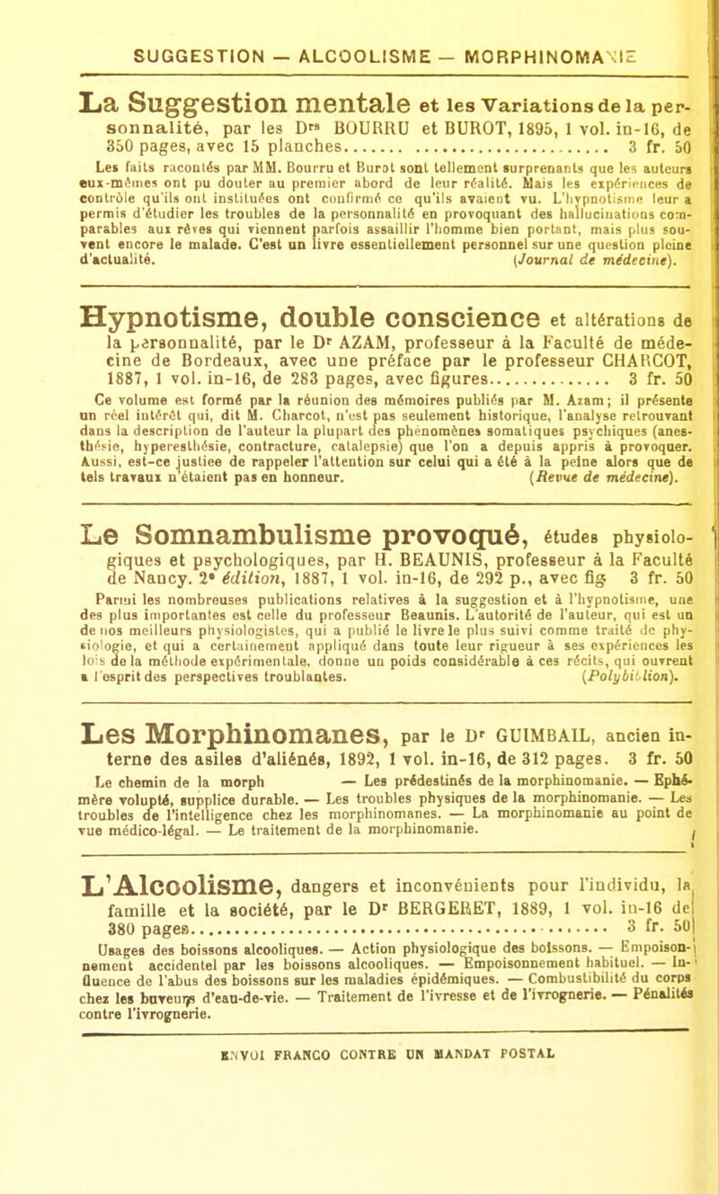 SUGGESTION — ALCOOLISME — MORPHINOMA XIE La Suggestion mentale et les Variations de la per- sonnalité, par les D BOURRU et BUROT, 1895, 1 vol. in-I6, de 350 pages, avec 15 planches 3 fr. 50 Les faits racontés par MM. Bourru et Burot sont lellemont surprenants que les auteur» eux-mêmes ont pu douter au premier abord de leur réalité. Mais les expériences de contrôle qu'ils ont instituées ont confirmé ce qu'ils avaient vu. L'Iiypnotisme leur a permis d'étudier les troubles de la personnalité en provoquant des hallucinations com- parables aux rêves qui viennent parfois assaillir l'homme bien portant, mais plus sou- vent encore le malade. C'est un livre essentioUement personnel sur une question pleine d'actualité. {Journal de médecine). Hypnotisme, double conscience et altérations de la i^arsonnalité, par le D' AZAM, professeur à la Faculté de méde- cine de Bordeaux, avec une préface par le professeur CHARCOT, 1887, 1 vol. in-16, de 283 pages, avec figures 3 fr. 50 Ce volume est formé par la réunion des mémoires publiés par M. Azam ; il présente on réel intérêt qui, dit M. Charcol, n'est pas seulement historique, l'analyse retrouvant dans ta description de l'auteur la plupart des phénomènes somatiques psychiques (anes- thésie, hypeiesthésie, contracture, catalepsie) que l'on a depuis appris à provoquer. Aussi, est-ce justice de rappeler l'attention sur celui qui a été à la peine alors que de tels travaux n'étaient pas en honneur. {Revue de médecine). Le Somnambulisme provoqnié, études physiolo- giques et psychologiques, par H. BEAUNIS, professeur à la Faculté de Nancy. ï» édition, 1887, 1 vol. ia-16, de 292 p., avec fig 3 fr. 50 Parmi les nombreuses publications relatives à la suggestion et à l'hypnotisme, une des plus importantes est celle du professeur Beaunis. L'autorité de l'auteur, qui est un de nos meilleurs physiologistes, qui a publié le livre le plus suivi comme traité do phy- tioloçie, et qui a certainement appliqué dans toute leur rigueur à ses expériences les lo'» de la méthode expérimentale, donne un poids considérable à ces récits, qui ouvrent a l ospritdes perspectives troublantes. {Polybitlion). Les Morphinomanes, par le D' GUIMBAIL, ancien in- terne des asiles d'aliénés, 1892, 1 vol. in-16, de 312 pages. 3 fr. 50 Le chemin de la morph — Les prédestinés de la morphinomanie. — Ephi- mère volupté, supplice durable. — Les troubles physiques de la morphinomanie. — Les troubles de l'intelligence chez les morphinomanes. — La morphinomanie au point de vue médico-légal. — Le traitement de la morphinomanie. I L'Alcoolisme, dangers et inconvénients pour l'individu, la famille et la société, par le D' BERGERET, 1889, 1 vol. iii-16 de| 380 pages 3 fr. 50j Usages des boissons alcooliques. — Action physiologique des boissons. — Empoison-j nement accidentel par les boissons alcooliques. — Empoisonnement habituel. — In-' ûuence de l'abus des boissons sur les maladies épidémiques. — Combustibilité du corps chez les hareurp d'ean-de-vie. — Traitement de l'ivresse et de l'ivrognerie. — Pénalités contre l'ivrognerie.