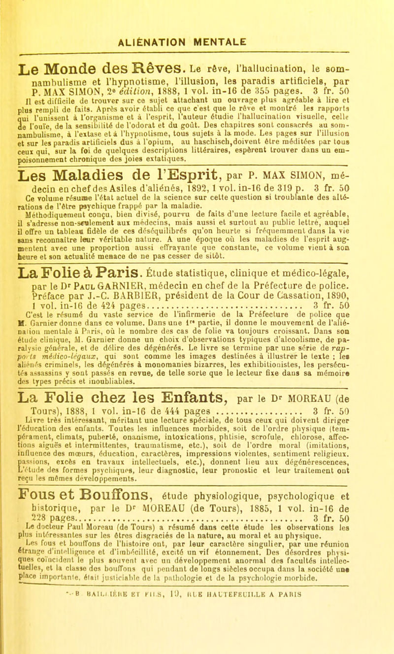 ALIÉNATION MENTALE Le Monde des Rêves. Le rôve, l'hallucination, le som- nambulisme et l'hypnotisme, l'illusion, les paradis artificiels, par P. MAX SIMON, 2<| édition, 1888, 1 vol. in-16 de 355 pages. 3 fr. 60 11 est difficile de trouver sur ce sujet attachant un ouvrage plus agréable à lire cl plus rempli de faits. Après avoir établi ce que c'est que le rôve et montré les rappoi la qui l'unissent à l'organisme et à l'esprit, l'auteur étudie l'iiallucination visuelle, celle de l'ouïe, de la sensibilité de l'odorat et du goût. Des chapitres sont consacrés au som- nambulisme, à l'extase et à l'hypnotisme, tous sujets à la mode. Les pages sur l'illusion et sur les paradis artificiels dus à l'opium, au haschisch,doivent être méditées par tous ceux qui, sur la foi de quelques descriptions littéraires, espèrent trouver dans un em- poisonnement chronique des joies extatiques. Les Maladies de l'Esprit, par p. MAX SIMON, mé- decin eo chef des Asilesd'allénés, 1892,1 vol. in-16 de 319 p. 3 fr. 50 Ce volume résume l'état actuel de la science sur cette question si troublante des alté- rations de l'être psychique frappé par la maladie. Méthodiquement conçu, bien divisé, pourvu de faits d'une lecture facile et agréable, il s'adresse non-sFolement aux médecins, mais aussi et surtout au public lettré, auquel il offre un tableau fidèle de ces déséquilibrés qu'on heurte si fréquemment dans la vie sans reconnaître leur véritable nature. A une époque où les maladies de l'esprit aug- mentent avec une proportion aussi effrayante que constante, ce volume vient à son heure et son actualité menace de ne pas cesser de sitôt. La Folie à Paris. Étude statistique, clinique et médico-légale, par le D' Paol GaRNIER, médecin en chef de la Préfecture de police. Préface par J.-C. BARBIER, président de la Cour de Cassation, 1890, 1 vol. ia-16 de 424 pages 3 fr. 50 C'est le résumé du vaste service de l'infirmerie de la Préfecture de police que H. Garnier donne dans ce volume. Dans une 1 partie, il donne le mouvement de l'alié- naiioii mentale à Paris, oii le nombre des cas de folie va toujours croissant. Dans son élude clinique, M. Garnier donne un choix d'observations typiques d'alcoohsme, de pa- ralysie générale, et de délire des dégénérés. Le livre se termine par une série de rap- pni ta médico-légaux, qui sont comme les images destinées à illustrer le texte ; lei aliénés criminels, les dégénérés à monomanies bizarres, les exhibitionistes, les persécu- tés assassins y sont passés en revue, de telle sorte que le lecteur fixe dans sa mémoire des types précis et inoubliables. La Folie chez les Enfants, par le D' moreau (de Tours), 1888, 1 vol. in-16 de 444 pages 3 fr. 50 Livre très intéressant, méritant une lecture spéciale, de tous ceux qui doivent diriger l'éducation des enfants. Toutes les influences morbides, soit de l'ordre physique (tem- pérament, climats, puberté, onanisme, intoxications, phtisie, scrofule, chlorose, affec- tions aiguës et intermittentes, traumatisme, etc.), soit de l'ordre moral (imitations, inOucnce des mœurs, éducation, caractères, impressions violentes, sentiment religieux, passions, excès en travaux intellectuels, etc.), donnent lieu aux dégénérescences. L'étude des formes psychiques, leur diagnostic, leur pronostic et leur traitement ont reçu les mêmes développements. Fous et Bouffons, étude physiologique, psychologique et historique, par le H' MOREAU (de Tours), 1885, 1 vol. in-16 de 228 pages 3 fr. 50 Le docteur Paul Moreau (de Tours) a résumé dans cette étude les observations les plus intéressantes sur les êtres disgraciés de la nature, au moral et au physique. Les fous et boulTons de l'histoire ont, par leur caractère singulier, par une réunion étrange d'inli'lligonce et d'imbécillité, excité un vif étonnemont. Des désordres physi- ques co'incidenl le plus souvent avec un développement anormal dos facultés intellec- tuelles, et la classe dos bouffons qui pendant de longs siècles occupa dans la société une place importnnie. était justiciable de la piithologie et de la psychologie morbide. B UAtl.i lltHB El Kll S, r.), tas IIAt I EFEUIl.LK A PAIIIS