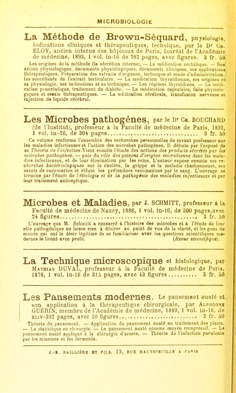 MICROBlOLOGtIi La Méthode de Brown-Séquard, pu y Biologie, indications cliniques et thérapeutiques, technique, par le Ch. ELOY, ancien interne des hôpitaux de Paris, lauréat de l'Académie^ de médecine, 1893, I vol. in-lG de 282 pages, avec figures. 3 fr. 6o! Les origines delà méthode (la sécrétion interne).— La médication orcliitique. — SobI action physiologique, documents physiologiques, documents cliniques, ses applications! thérapeutiques. Préparation des extraits d'organes, technique et mode d'administration,' les succédanés de l'extrait testiculaire. — La médication thyro'i'dienne, ses origines et| sa physiologie, ses indications et sa technique.— Les régimes thyroïdiens. — La médi- cation pancréatique, traitement du diabète. — La médication capsulaire, faits physiolo piques et essais thérapeutiques. — La médication cérébrale, transfusion nerveuse et injection de liquide cérébraL Les Microbes pathogènes, par le d'ch. boughard (de l'Institut), professeur à la Faculté de médecine de Paris, 1892, 1 vol. in-16, de 304 pages 3 fr. 50 Ce volume renferme l'ensemble des recherches personnelles du savant professeur sur les maladies infectieuses et l'action des microbes pathogènes. 11 débute par l'exposé de sa Théorie de l'infection.\ient ensuite l'étude des actions des produits sécrétés par les microbes pathogènes. — puis du rôle des poisons d'origine microbienne dans les mala- dies infectieuses, et de leur élimination par les reins. L'auteur expose ensuite ses re- cherches bactériologiques sur le choléra, la grippe et la maladie charbonneuse, ses essais de vaccination et réfute les prétendues vaccinations par le sang. L'ouvrage se termine par l'étude de Vétiologie et de la pathogénie des maladies infectieuses et par leur traitement antiseptique. Microbes et Maladies, par J. SCHMITT, professeur à la Faculté de médecine de Nancy, 1886, 1 vol. in-16, de 300 pages,avec 24 figures 3 fr. 50 L'ouvrage que M. Schmitt a consacré à l'histoire des microbes et à l'étude de leur rôle patbogénique ne laisse rien i désirer au point de vue de la clarté, et les gens du monde qui ont le désir légitime de se familiariser avec les questions scienlifiques mo- dernes le Uront avec proût. {Revue scientifique). La Technique microscopique et histoiogique, par Mathias DUVAL, professeur à la Faculté de médecine de Paris, 1878, 1 voL in-16 de 315 pages, avec 43 figures 3 fr. 50 Les Pansements modernes. Le pansement ouaté et son, application à la thérapeutique chirurgicale, par Alphonsk GUÉRIN, membre de l'Académie de médecine, 1889, 1 vol. iu-16, de XLiv-392 pages, avec 10 figures 3 fr. 50 Théorie du pansement. — Application du pansement ouaté au traitement des plaies. — La statistique en chirurgie. — Le pansement ouaté comme moyen coinpressif. — La pansement ouaté appliqué à la chirurgie d'armée. — Théorie de l'infection purulente par les miasmes et les ferments. J.-«. BAILLIKRB BT FILS. 19. RUB HA L'rRFKl'ILLE A PakIS